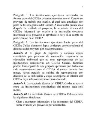 7



Parágrafo 1. Las instituciones ejecutoras interesadas en
formar parte del CIDEA deberán presentar ante el Comité su
proyecto de trabajo por escrito, el cual será estudiado por
parte de los integrantes del Comité. A más tardar quince días
después de recibido el proyecto, la secretaría técnica del
CIDEA informará por escrito a la institución ejecutora
interesada si su proyecto es aprobado o no y si se acepta su
participación en el CIDEA.
Parágrafo 2. Las instituciones ejecutoras harán parte del
CIDEA Caldas durante el lapso de tiempo correspondiente al
desarrollo del proyecto por ellas presentado.
Artículo 8. El grupo de expertos y asesores estará
constituido por personas de reconocida trayectoria en
educación ambiental que no sean representantes de las
instituciones constitutivas del CIDEA Caldas. También
podrán formar parte de este grupo las personas que, habiendo
sido representantes ante el CIDEA al menos durante dos
meses, hayan perdido su calidad de representantes por
decisión de la institución y cuyo desempeño al interior del
CIDEA haya sido considerado como adecuado.
Artículo 9. La secretaría técnica del CIDEA Caldas se rotará
entre las instituciones constitutivas del mismo cada seis
meses.
Artículo 10. La secretaría técnica del CIDEA Caldas tendrá
las siguientes funciones:
- Citar y mantener informados a los miembros del CIDEA
   sobre avances y/o proyectos por desarrollar.
 
