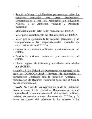 8



- Rendir informes (socialización) permanentes sobre los
   contactos     realizados    con     otras     instituciones,
   Departamentos o con los Ministerios de Educación
   Nacional y de Ambiente, Vivienda y Desarrollo
   Territorial.
- Mantener al día las actas de las reuniones del CIDEA.
- Velar por el cumplimiento del plan de acción del CIDEA.
- Velar por la ejecución de las acciones planteadas y el
   cumplimiento de las responsabilidades asumidas por
   cada institución en el CIDEA.
- Convocar las sesiones ordinarias y extraordinarias del
   CIDEA.
- Presidir las sesiones ordinarias y extraordinarias del
   CIDEA.
- Llevar registro de informes y actividades desarrolladas
   por el CIDEA.
Artículo 11. La Unidad de Documentación reposará en la
sede de CORPOCALDAS (Proyecto de Educación y
Participación Ciudadana para la Protección Ambiental –
Subdirección de Recursos Naturales) hasta que el Comité
decida otra ubicación.
Artículo 12. Uno de los representantes de la institución
donde se encuentre la Unidad de Documentación será el
responsable de mantener actualizado el inventario de libros,
revistas, documentos u otros elementos del CIDEA, y de
llevar un control del préstamo de los mismos a los
 