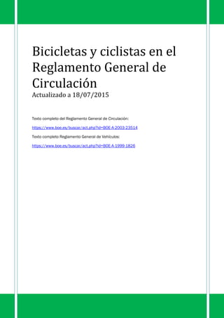 Bicicletas y ciclistas en el
Reglamento General de
Circulación
Actualizado a 18/07/2015
Texto completo del Reglamento General de Circulación:
https://www.boe.es/buscar/act.php?id=BOE-A-2003-23514
Texto completo Reglamento General de Vehículos:
https://www.boe.es/buscar/act.php?id=BOE-A-1999-1826
 