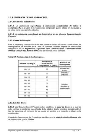 2.3. RESISTENCIA DE LOS HORMIGONES

2.3.1. Resistencia especificada

2.3.1.1. La resistencia especificada o resistencia característica de rotura a
compresión f´c es el valor de la resistencia a compresión que se adopta en el proyecto y
se utiliza como base para los cálculos.

2.3.1.2. La resistencia especificada se debe indicar en los planos y Documentos del
Proyecto.

2.3.2. Clases de hormigón

Para el proyecto y construcción de las estructuras se deben utilizar una, o más clases de
hormigones de los indicados en la Tabla 2.7. También se deben respetar las restricciones
establecidas en el Reglamento Argentino para Construcciones Sismorresistentes
INPRES-CIRSOC 103, Parte II-2005, para las distintas zonas sísmicas.


Tabla 2.7. Resistencias de los hormigones

                                                   Resistencia
                                                                       A utilizar en
                Clase de hormigón                  especificada
                                                                       hormigones
                                              a compresión f’c (MPa)
                                                                       simples (sin
                         H – 15                        15
                                                                          armar)
                                                                        simples y
                         H – 20                        20
                                                                         armados
                         H – 25                        25
                         H – 30                        30
                         H – 35                        35
                                                                         Simples,
                         H – 40                        40               armados y
                                                                       pretensados
                         H – 45                        45
                         H – 50                        50
                         H – 60                        60


2.3.3. Edad de diseño

2.3.3.1. Los Documentos del Proyecto deben establecer la edad de diseño a la cual se
debe verificar la resistencia especificada. Dicha edad de diseño tendrá en consideración el
tipo de estructura, el momento de su puesta en servicio y el cemento a utilizar en la
construcción.

Cuando los Documentos del Proyecto no establezcan una edad de diseño diferente, ella
se debe adoptar igual a 28 días.




Reglamento Argentino de Estructuras de Hormigón                                        Cap. 2 - 38
 