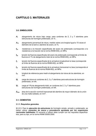CAPÍTULO 3. MATERIALES



3.0. SIMBOLOGÍA


At      alargamiento de rotura bajo carga, para cordones de 2, 3 y 7 alambres para
        estructuras de hormigón pretensado, en % .

A10     alargamiento porcentual de rotura, medido sobre una longitud igual a 10 veces el
        diámetro de la barra o alambre de acero, en %.

fpu     resistencia a la tracción especificada del acero de pretensado (corresponde a la
        resistencia a la tracción de la norma IRAM-IAS), en MPa.

fpy    tensión de fluencia especificada del acero de pretensado (corresponde al límite de
       fluencia al 1% de alargamiento total de la norma IRAM-IAS), en MPa.

fy      tensión de fluencia especificada de la armadura longitudinal no tesa (corresponde
        al límite de fluencia de la norma IRAM-IAS), en MPa.

fyt     tensión de fluencia especificada de la armadura transversal no tesa (corresponde al
        límite de fluencia de la norma IRAM-IAS), en MPa.

L0      longitud de referencia para medir el alargamiento de rotura de los alambres, en
        mm.

Qt      carga de rotura en cordones de 2, 3 y 7 alambres para estructuras de hormigón
        pretensado, en kN.

Q1      carga al 1 % de alargamiento total, en cordones de 2, 3 y 7 alambres para
        estructuras de hormigón pretensado, en kN.

Smáx    área de la sección nominal transversal del alambre de mayor diámetro de la unión
        de una malla soldada, en mm2.


3.1. CEMENTOS

3.1.1. Requisitos generales

3.1.1.1. Para la ejecución de estructuras de hormigón simple, armado o pretensado, se
deben utilizar cementos de marca y procedencia aprobada por los organismos
nacionales habilitados. El cemento a utilizar debe cumplir con los requisitos especifica-
dos, para su tipo, en la norma IRAM 50000:2000.




Reglamento CIRSOC 201                                                            Cap. 3 - 41
 