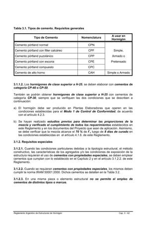 Tabla 3.1. Tipos de cemento. Requisitos generales

                                                                          A usar en
                   Tipo de Cemento                 Nomenclatura
                                                                          Hormigón
 Cemento pórtland normal                                CPN
 Cemento pórtland con filler calcáreo                   CPF                Simple,
 Cemento pórtland puzolánico                            CPP               Armado o
 Cemento pórtland con escoria                           CPE              Pretensado
 Cemento pórtland compuesto                             CPC
 Cemento de alto horno                                  CAH           Simple o Armado


3.1.1.2. Los hormigones de clase superior a H-25, se deben elaborar con cementos de
categoría CP-40 o CP-50.

También se podrán obtener hormigones de clase superior a H-25 con cementos de
categoría CP-30, siempre que se verifiquen las dos condiciones que se describen a
continuación:

a) El hormigón debe ser producido en Plantas Elaboradoras que operen en las
   condiciones establecidas para el Modo 1 de Control de Conformidad, de acuerdo
   con el artículo 4.2.3.

b) Se hayan realizado estudios previos para determinar las proporciones de la
   mezcla y verificado el cumplimiento de todos los requerimientos establecidos en
   este Reglamento y en los documentos del Proyecto que sean de aplicación. Asimismo,
   se debe verificar que la mezcla alcance el 70 % de f´c luego de 8 días de curado en
   las condiciones establecidas en el artículo 4.1.6. de este Reglamento.

3.1.2. Requisitos especiales

3.1.2.1. Cuando las condiciones particulares debidas a la tipología estructural, el método
constructivo, las características de los agregados y/o las condiciones de exposición de la
estructura requieran el uso de cementos con propiedades especiales, se deben emplear
cementos que cumplan con lo establecido en el Capítulo 2 y en el artículo 3.1.2.2. de este
Reglamento.

3.1.2.2. Cuando se requieran cementos con propiedades especiales, los mismos deben
cumplir la norma IRAM 50001:2000. Dichos cementos se detallan en la Tabla 3.2.

3.1.2.3. En una misma pieza o elemento estructural no se permite el empleo de
cementos de distintos tipos o marcas.




Reglamento Argentino de Estructuras de Hormigón                                Cap. 3 - 42
 