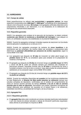 3.2. AGREGADOS

3.2.1. Campo de validez

Estas especificaciones se refieren con exclusividad a agregados pétreos, de masa
específica comprendida entre 2000 kg/m3 y 3000 kg/m3, procedentes de la desintegración
natural o de la trituración de rocas. No incluye a los agregados artificiales obtenidos como
subproductos industriales o por fabricación, ni a los empleados en la elaboración de
hormigones de características especiales.

3.2.2. Requisitos generales

3.2.2.1. Los agregados para emplear en la ejecución de hormigones, no deben contener
sustancias que afecten la resistencia y durabilidad del hormigón o que ataquen al
acero, en cantidades mayores a las establecidas en el presente Reglamento.

3.2.2.2. Cuando los agregados contengan minerales capaces de reaccionar con los álcalis
será de aplicación lo establecido en el artículo 2.2.9.

3.2.2.3. Cuando los agregados provengan de canteras de rocas basálticas o de
yacimientos que las contengan, los mismos deben ser sometidos a evaluaciones para
determinar su potencial alterabilidad por presencia de arcillas expansivas, según la
norma IRAM 1519:1982.

a) Los agregados que después de 30 días de inmersión en etilén glicol tengan una
   pérdida menor del 10 %, se consideran aptos para emplear en la preparación de
   morteros u hormigones.

b) El agregado que después de 30 días de inmersión tenga una pérdida mayor del 10 %
   y menor del 30 %, podrá ser utilizado siempre que habiendo sido empleado en
   estructuras similares, expuestas durante más de 25 años a condiciones de clima y
   humedad similares a los de la obra a construir, haya dado prueba de comportamiento
   satisfactorio en la evaluación según norma IRAM 1874-3:2004.

c) El agregado que después de 30 días de inmersión tenga una pérdida mayor del 30 %
   no podrá ser utilizado.

3.2.2.4. Cuando los materiales disponibles no cumplan con las condiciones establecidas
en este Reglamento, el Director de Obra podrá autorizar su utilización siempre que
estudios completos de laboratorio, confirmados con el análisis del comportamiento de
obras en servicio durante períodos de tiempo similares a los de la vida en servicio
prevista para la obra en ejecución, demuestren que pueden obtenerse hormigones de
calidad adecuada para satisfacer los requisitos en el estado fresco y de resistencia,
estabilidad volumétrica y durabilidad del hormigón y de las armaduras.

3.2.3. Agregado fino

3.2.3.1. Requisitos generales

a) El agregado fino debe estar constituido por arenas naturales (partículas redondeadas)
   o por una mezcla de arenas naturales y arenas de trituración (partículas angulosas),
   estas últimas en porcentajes no mayores al 30 % .



Reglamento Argentino de Estructuras de Hormigón                                  Cap. 3 - 44
 