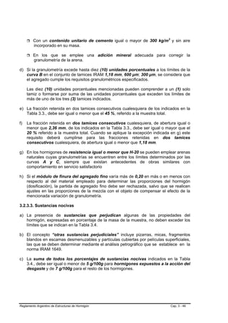 Con un contenido unitario de cemento igual o mayor de 300 kg/m3 y sin aire
         incorporado en su masa.

         En los que se emplee una adición mineral adecuada para corregir la
         granulometría de la arena.

d) Si la granulometría excede hasta diez (10) unidades porcentuales a los límites de la
   curva B en el conjunto de tamices IRAM 1,18 mm, 600 µm; 300 µm, se considera que
   el agregado cumple los requisitos granulométricos especificados.

     Las diez (10) unidades porcentuales mencionadas pueden comprender a un (1) solo
     tamiz o formarse por suma de las unidades porcentuales que exceden los límites de
     más de uno de los tres (3) tamices indicados.

e) La fracción retenida en dos tamices consecutivos cualesquiera de los indicados en la
   Tabla 3.3., debe ser igual o menor que el 45 %, referido a la muestra total.

f)   La fracción retenida en dos tamices consecutivos cualesquiera, de abertura igual o
     menor que 2,36 mm, de los indicados en la Tabla 3.3., debe ser igual o mayor que el
     20 % referido a la muestra total. Cuando se aplique la excepción indicada en g) este
     requisito deberá cumplirse para las fracciones retenidas en dos tamices
     consecutivos cualesquiera, de abertura igual o menor que 1,18 mm.

g) En los hormigones de resistencia igual o menor que H-20 se pueden emplear arenas
   naturales cuyas granulometrías se encuentren entre los límites determinados por las
   curvas A y C, siempre que existan antecedentes de obras similares con
   comportamiento en servicio satisfactorio

h) Si el módulo de finura del agregado fino varía más de 0,20 en más o en menos con
   respecto al del material empleado para determinar las proporciones del hormigón
   (dosificación), la partida de agregado fino debe ser rechazada, salvo que se realicen
   ajustes en las proporciones de la mezcla con el objeto de compensar el efecto de la
   mencionada variación de granulometría.

3.2.3.3. Sustancias nocivas

a) La presencia de sustancias que perjudican algunas de las propiedades del
   hormigón, expresadas en porcentaje de la masa de la muestra, no deben exceder los
   límites que se indican en la Tabla 3.4.

b) El concepto “otras sustancias perjudiciales” incluye pizarras, micas, fragmentos
   blandos en escamas desmenuzables y partículas cubiertas por películas superficiales,
   las que se deben determinar mediante el análisis petrográfico que se establece en la
   norma IRAM 1649.

c) La suma de todos los porcentajes de sustancias nocivas indicados en la Tabla
   3.4., debe ser igual o menor de 5 g/100g para hormigones expuestos a la acción del
   desgaste y de 7 g/100g para el resto de los hormigones.




Reglamento Argentino de Estructuras de Hormigón                               Cap. 3 - 46
 