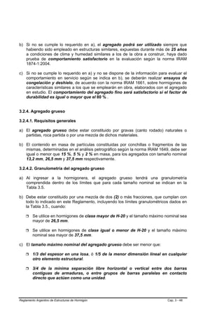 b) Si no se cumple lo requerido en a), el agregado podrá ser utilizado siempre que
   habiendo sido empleado en estructuras similares, expuestas durante más de 25 años
   a condiciones de clima y humedad similares a los de la obra a construir, haya dado
   prueba de comportamiento satisfactorio en la evaluación según la norma IRAM
   1874-1:2004.

c) Si no se cumple lo requerido en a) y no se dispone de la información para evaluar el
   comportamiento en servicio según se indica en b), se deberán realizar ensayos de
   congelación y deshielo, de acuerdo con la norma IRAM 1661, sobre hormigones de
   características similares a los que se emplearán en obra, elaborados con el agregado
   en estudio. El comportamiento del agregado fino será satisfactorio si el factor de
   durabilidad es igual o mayor que el 80 % .


3.2.4. Agregado grueso

3.2.4.1. Requisitos generales

a) El agregado grueso debe estar constituido por gravas (canto rodado) naturales o
   partidas, roca partida o por una mezcla de dichos materiales.

b) El contenido en masa de partículas constituidas por conchillas o fragmentos de las
   mismas, determinadas en el análisis petrográfico según la norma IRAM 1649, debe ser
   igual o menor que 15 %, 5 % y 2 % en masa, para los agregados con tamaño nominal
   13,2 mm, 26,5 mm y 37,5 mm respectivamente.

3.2.4.2. Granulometría del agregado grueso

a) Al ingresar a la hormigonera, el agregado grueso tendrá una granulometría
   comprendida dentro de los límites que para cada tamaño nominal se indican en la
   Tabla 3.5.

b) Debe estar constituido por una mezcla de dos (2) o más fracciones, que cumplan con
   todo lo indicado en este Reglamento, incluyendo los límites granulométricos dados en
   la Tabla 3.5., cuando:

         Se utilice en hormigones de clase mayor de H-20 y el tamaño máximo nominal sea
         mayor de 26,5 mm.

         Se utilice en hormigones de clase igual o menor de H-20 y el tamaño máximo
         nominal sea mayor de 37,5 mm.

c) El tamaño máximo nominal del agregado grueso debe ser menor que:

         1/3 del espesor en una losa, ó 1/5 de la menor dimensión lineal en cualquier
         otro elemento estructural.

         3/4 de la mínima separación libre horizontal o vertical entre dos barras
         contiguas de armaduras, o entre grupos de barras paralelas en contacto
         directo que actúen como una unidad.




Reglamento Argentino de Estructuras de Hormigón                              Cap. 3 - 48
 