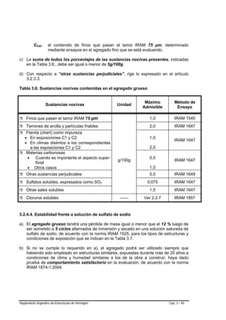 CFAF      el contenido de finos que pasan el tamiz IRAM 75 µm, determinado
                   mediante ensayos en el agregado fino que se está evaluando.

c) La suma de todos los porcentajes de las sustancias nocivas presentes, indicadas
   en la Tabla 3.6., debe ser igual o menor de 5g/100g.

d) Con respecto a “otras sustancias perjudiciales”, rige lo expresado en el artículo
   3.2.3.3.

Tabla 3.6. Sustancias nocivas contenidas en el agregado grueso


                                                                Máximo          Método de
                 Sustancias nocivas               Unidad
                                                               Admisible         Ensayo

    Finos que pasan el tamiz IRAM 75 µm                            1,0          IRAM 1540
    Terrones de arcilla y partículas friables                      2,0          IRAM 1647
    Ftanita (chert) como impureza
   • En exposiciones C1 y C2                                       1,0
                                                                                IRAM 1647
   • En climas distintos a los correspondientes
      a las exposiciones C1 y C2                                   2,0
    Materias carbonosas
    • Cuando es importante el aspecto super-                       0,5
                                                   g/100g                       IRAM 1647
         ficial
    • Otros casos                                                  1,0
    Otras sustancias perjudiciales                                 5,0          IRAM 1649
    Sulfatos solubles, expresados como SO3                       0,075          IRAM 1647
    Otras sales solubles                                           1,5          IRAM 1647
    Cloruros solubles                               ------      Ver 2.2.7       IRAM 1857



3.2.4.4. Estabilidad frente a solución de sulfato de sodio

a) El agregado grueso tendrá una pérdida de masa igual o menor que el 12 % luego de
   ser sometido a 5 ciclos alternados de inmersión y secado en una solución saturada de
   sulfato de sodio, de acuerdo con la norma IRAM 1525, para los tipos de estructuras y
   condiciones de exposición que se indican en la Tabla 3.7.

b) Si no se cumple lo requerido en a), el agregado podrá ser utilizado siempre que
   habiendo sido empleado en estructuras similares, expuestas durante más de 25 años a
   condiciones de clima y humedad similares a los de la obra a construir, haya dado
   prueba de comportamiento satisfactorio en la evaluación, de acuerdo con la norma
   IRAM 1874-1:2004.




Reglamento Argentino de Estructuras de Hormigón                              Cap. 3 - 50
 