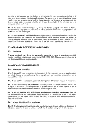 se evite la segregación de partículas, la contaminación con sustancias extrañas y el
mezclado de agregados de distintas fracciones. Para asegurar el cumplimiento de estas
condiciones, los ensayos para verificar las exigencias de limpieza y granulometría se
deben realizar sobre muestras extraídas en el lugar de medición de los mismos, previo a
su ingreso a la mezcladora.

3.2.5.2. Se debe evitar el manipuleo y transporte de los agregados mediante métodos,
procedimientos y equipos que produzcan la rotura, desmenuzamiento o segregación de las
partículas que los constituyen.

3.2.5.3. Para evitar su contaminación, los agregados se deben acopiar sobre un piso de
apoyo constituido por una capa del mismo material de un espesor mínimo de 30 cm, la
cual no se debe emplear para la elaboración de los hormigones, o en su defecto por un
hormigón pobre de un espesor no menor de 10 cm, ejecutado sobre suelo compactado.


3.3. AGUA PARA MORTEROS Y HORMIGONES

3.3.1. Requisitos

El agua empleada para lavar los agregados y mezclar y curar el hormigón, cumplirá
con los requisitos establecidos en la norma IRAM 1601:1986. El agua que proviene de la
red de agua potable se considera apta.


3.4. ADITIVOS PARA HORMIGONES

3.4.1. Requisitos generales

3.4.1.1. Los aditivos a emplear en la elaboración de hormigones y morteros pueden estar
en estado líquido o pulverulento, y deben cumplir con los requisitos establecidos en la
norma IRAM 1663.

3.4.1.2. Los aditivos se deben ingresar a la hormigonera diluídos en el agua de mezclado.

3.4.1.3. Los aditivos superfluidificantes también pueden ser introducidos sin diluirse en
el agua de mezclado. Su incorporación se puede realizar en la planta central o en la
motohormigonera inmediatamente antes de su descarga en obra.

3.4.1.4. En las mezclas para estructuras de hormigón armado y pretensado, y en las
de hormigón simple en que queden incluidas piezas o cañerías de acero o de acero
galvanizado, no se deben usar cloruro de calcio ni aditivos que contengan cloruros,
fluoruros o nitratos.

3.4.2. Acopio, identificación y manipuleo

3.4.2.1. En el envase de los aditivos debe constar la marca, tipo de aditivo , la dosis que el
fabricante recomienda para su utilización, la fecha de elaboración y la vida útil prevista.




Reglamento Argentino de Estructuras de Hormigón                                    Cap. 3 - 52
 
