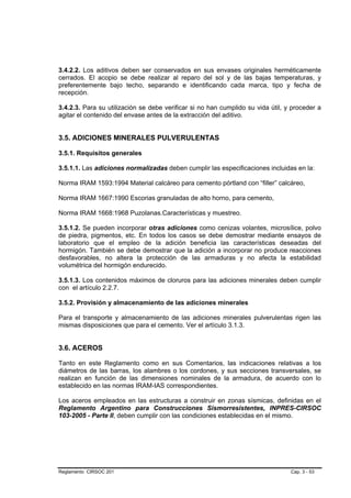 3.4.2.2. Los aditivos deben ser conservados en sus envases originales herméticamente
cerrados. El acopio se debe realizar al reparo del sol y de las bajas temperaturas, y
preferentemente bajo techo, separando e identificando cada marca, tipo y fecha de
recepción.

3.4.2.3. Para su utilización se debe verificar si no han cumplido su vida útil, y proceder a
agitar el contenido del envase antes de la extracción del aditivo.


3.5. ADICIONES MINERALES PULVERULENTAS

3.5.1. Requisitos generales

3.5.1.1. Las adiciones normalizadas deben cumplir las especificaciones incluidas en la:

Norma IRAM 1593:1994 Material calcáreo para cemento pórtland con “filler” calcáreo,

Norma IRAM 1667:1990 Escorias granuladas de alto horno, para cemento,

Norma IRAM 1668:1968 Puzolanas.Características y muestreo.

3.5.1.2. Se pueden incorporar otras adiciones como cenizas volantes, microsílice, polvo
de piedra, pigmentos, etc. En todos los casos se debe demostrar mediante ensayos de
laboratorio que el empleo de la adición beneficia las características deseadas del
hormigón. También se debe demostrar que la adición a incorporar no produce reacciones
desfavorables, no altera la protección de las armaduras y no afecta la estabilidad
volumétrica del hormigón endurecido.

3.5.1.3. Los contenidos máximos de cloruros para las adiciones minerales deben cumplir
con el artículo 2.2.7.

3.5.2. Provisión y almacenamiento de las adiciones minerales

Para el transporte y almacenamiento de las adiciones minerales pulverulentas rigen las
mismas disposiciones que para el cemento. Ver el artículo 3.1.3.


3.6. ACEROS

Tanto en este Reglamento como en sus Comentarios, las indicaciones relativas a los
diámetros de las barras, los alambres o los cordones, y sus secciones transversales, se
realizan en función de las dimensiones nominales de la armadura, de acuerdo con lo
establecido en las normas IRAM-IAS correspondientes.

Los aceros empleados en las estructuras a construir en zonas sísmicas, definidas en el
Reglamento Argentino para Construcciones Sismorresistentes, INPRES-CIRSOC
103-2005 - Parte II, deben cumplir con las condiciones establecidas en el mismo.




Reglamento CIRSOC 201                                                            Cap. 3 - 53
 