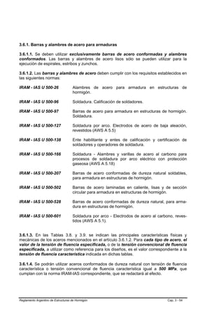 3.6.1. Barras y alambres de acero para armaduras

3.6.1.1. Se deben utilizar exclusivamente barras de acero conformadas y alambres
conformados. Las barras y alambres de acero lisos sólo se pueden utilizar para la
ejecución de espirales, estribos y zunchos.

3.6.1.2. Las barras y alambres de acero deben cumplir con los requisitos establecidos en
las siguientes normas:

IRAM - IAS U 500-26                 Alambres de acero para armadura en estructuras de
                                    hormigón.

IRAM - IAS U 500-96                 Soldadura. Calificación de soldadores.

IRAM - IAS U 500-97                 Barras de acero para armadura en estructuras de hormigón.
                                    Soldadura.

IRAM - IAS U 500-127                Soldadura por arco. Electrodos de acero de baja aleación,
                                    revestidos (AWS A 5.5)

IRAM - IAS U 500-138                Ente habilitante y entes de calificación y certificación de
                                    soldadores y operadores de soldadura.

IRAM - IAS U 500-166                Soldadura - Alambres y varillas de acero al carbono para
                                    procesos de soldadura por arco eléctrico con protección
                                    gaseosa (AWS A 5.18)

IRAM - IAS U 500-207                Barras de acero conformadas de dureza natural soldables,
                                    para armadura en estructuras de hormigón.

IRAM - IAS U 500-502                Barras de acero laminadas en caliente, lisas y de sección
                                    circular para armadura en estructuras de hormigón.

IRAM - IAS U 500-528                Barras de acero conformadas de dureza natural, para arma-
                                    dura en estructuras de hormigón.

IRAM - IAS U 500-601                Soldadura por arco - Electrodos de acero al carbono, reves-
                                    tidos (AWS A 5.1).


3.6.1.3. En las Tablas 3.8. y 3.9. se indican las principales características físicas y
mecánicas de los aceros mencionados en el artículo 3.6.1.2. Para cada tipo de acero, el
valor de la tensión de fluencia especificada, o de la tensión convencional de fluencia
especificada, a utilizar como referencia para los diseños, es el valor correspondiente a la
tensión de fluencia característica indicada en dichas tablas.

3.6.1.4. Se podrán utilizar aceros conformados de dureza natural con tensión de fluencia
característica o tensión convencional de fluencia característica igual a 500 MPa, que
cumplan con la norma IRAM-IAS correspondiente, que se redactará al efecto.




Reglamento Argentino de Estructuras de Hormigón                                      Cap. 3 - 54
 