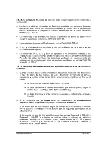 3.6.1.5. La soldadura de barras de acero se debe realizar respetando lo establecido a
continuación.

a) Las barras a soldar en obra deben ser fácilmente soldables, con elementos de aporte
   que no requieran utilizar procedimientos especiales y cumplir con los requisitos de
   carbono equivalente y composición química, establecidos en la norma IRAM-IAS
   U 500-502 y U 500-207.

b) Los materiales y los métodos para realizar la soldadura de barras de acero deben
   cumplir lo establecido en la norma IRAM-IAS U 500-97.

c) Los soldadores deben ser calificados según norma IRAM-IAS U 500-96.

d) El tipo y ubicación de los empalmes y toda otra soldadura se debe indicar en los
   Documentos del Proyecto.

e) Lo establecido en a), b), c) y d) es de aplicación a los empalmes soldados, a las
   soldaduras de posicionamiento y a toda otra soldadura indicada en los Documentos del
   Proyecto. No están permitidas las soldaduras puntuales de posicionamiento y/o
   sujeción, que no se realicen con todos los requisitos exigidos en las normas IRAM-IAS
   U 500-96 y U 500-97.

3.6.1.6. Soldadura de barras en ampliación, reparación o modificación de estructuras
existentes

a) Cuando se deban soldar barras colocadas en estructuras existentes y se desconozca
   el tipo de acero de las mismas, se debe determinar previamente el carbono
   equivalente y verificar si las barras tienen endurecimiento mecánico en frío. A tal
   efecto:

              se deben extraer muestras de las barras colocadas.

              se debe determinar el carbono equivalente por análisis químico, según la
              norma IRAM - IAS U 500-207 e IRAM-IAS U 500-502.

              se debe determinar el endurecimiento mecánico por metalografía o ensayo a
              tracción.

b) Si se comprueba que las barras tienen un procedimiento de endurecimiento
   mecánico en frío se prohibe cualquier procedimiento de soldadura.

    Si los aceros son del tipo soldables según las normas IRAM-IAS U 500-502 e IRAM-
    IAS U 500-207, la soldadura deberá cumplir con los requisitos establecidos en el
    artículo 3.6.1.5.

    Si los aceros no son del tipo soldables según las normas IRAM-IAS U 500-502 e
    IRAM-IAS U 500-207, la soldadura se realizará utilizando métodos de soldadura
    especiales, establecidos por convenio previo, según artículo 4.6.1.3. de la norma
    IRAM-IAS U 500-502 y el artículo 4.6.1.2. de la norma IRAM-IAS U 500-528, y
    aprobados por el Director de Obra.




Reglamento CIRSOC 201                                                        Cap. 3 - 55
 