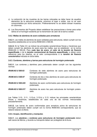 c) La extracción de las muestras de las barras colocadas se debe hacer de aquellos
   elementos de la estructura existente, próximos al lugar a soldar, que no se vean
   comprometidos por dicha extracción. Preferentemente no se deben extraer muestras
   en columnas.

d) Los Documentos del Proyecto deben establecer las precauciones a tomar para evitar
   daños en el hormigón existente por la transmisión de calor de la barra a soldar.

3.6.2. Mallas de alambres de acero soldadas para armaduras

3.6.2.1. Las mallas de alambres de acero soldadas para estructuras, deben cumplir con los
requisitos establecidos en la norma IRAM-IAS U 500-06.

3.6.2.2. En la Tabla 3.9. se indican las principales características físicas y mecánicas que
deben cumplir los alambres de acero para las mallas, que se establecen en la norma
IRAM-IAS U 500-26. Para cada tipo de acero, el valor de la tensión de fluencia
especificada, o de la tensión convencional de fluencia especificada, a utilizar como
referencia para los diseños, es el valor correspondiente a la tensión de fluencia
característica indicada en dicha tabla.

3.6.3. Cordones, alambres y barras para estructuras de hormigón pretensado

3.6.3.1. Los cordones y alambres para pretensado deben cumplir con las siguientes
normas:

IRAM-IAS U 500-03                Cordones de siete alambres de acero para estructuras de
                                 hormigón pretensado.

IRAM-IAS U 500-07                Cordones de dos o tres alambres de acero para estructuras de
                                 hormigón pretensado.

IRAM-IAS U 500-245               Alambres de acero conformados para estructuras de hormigón
                                 pretensado.

IRAM-IAS U 500-517               Alambres de acero liso para estructuras de hormigón preten-
                                 sado.


Las Tablas 3.10., 3.11., 3.12.a), 3.12.b) y 3.13. indican las principales características
físicas y mecánicas, establecidas en cada una de las normas mencionadas
precedentemente.

3.6.3.2. Las barras de acero conformadas para armadura activa de estructuras de
hormigón pretensado deben cumplir con la norma IRAM-IAS correspondiente, que se
deberá redactar al efecto.

3.6.4. Acopio, identificación y manipuleo

3.6.4.1. Los alambres y cordones para estructuras de hormigón pretensado deben
salir secos de fábrica, y durante su transporte deben ser protegidos de la lluvia.




Reglamento Argentino de Estructuras de Hormigón                                    Cap. 3 - 56
 