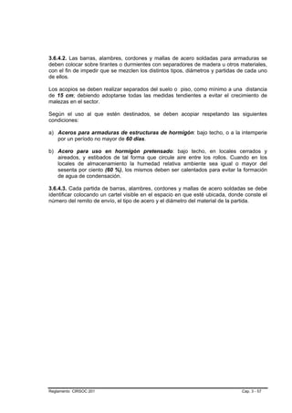 3.6.4.2. Las barras, alambres, cordones y mallas de acero soldadas para armaduras se
deben colocar sobre tirantes o durmientes con separadores de madera u otros materiales,
con el fin de impedir que se mezclen los distintos tipos, diámetros y partidas de cada uno
de ellos.

Los acopios se deben realizar separados del suelo o piso, como mínimo a una distancia
de 15 cm; debiendo adoptarse todas las medidas tendientes a evitar el crecimiento de
malezas en el sector.

Según el uso al que estén destinados, se deben acopiar respetando las siguientes
condiciones:

a) Aceros para armaduras de estructuras de hormigón: bajo techo, o a la intemperie
   por un período no mayor de 60 días.

b) Acero para uso en hormigón pretensado: bajo techo, en locales cerrados y
   aireados, y estibados de tal forma que circule aire entre los rollos. Cuando en los
   locales de almacenamiento la humedad relativa ambiente sea igual o mayor del
   sesenta por ciento (60 %), los mismos deben ser calentados para evitar la formación
   de agua de condensación.

3.6.4.3. Cada partida de barras, alambres, cordones y mallas de acero soldadas se debe
identificar colocando un cartel visible en el espacio en que esté ubicada, donde conste el
número del remito de envío, el tipo de acero y el diámetro del material de la partida.




Reglamento CIRSOC 201                                                          Cap. 3 - 57
 