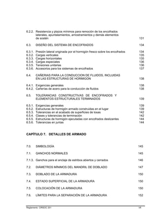 6.2.2. Resistencia y plazos mínimos para remoción de los encofrados
       laterales, apuntalamientos, arriostramientos y demás elementos
       de sostén                                                                 131

6.3.     DISEÑO DEL SISTEMA DE ENCOFRADOS                                        134

6.3.1.   Presión lateral originada por el hormigón fresco sobre los encofrados   134
6.3.2.   Cargas verticales                                                       135
6.3.3.   Cargas horizontales                                                     135
6.3.4.   Cargas especiales                                                       136
6.3.5.   Tensiones unitarias                                                     136
6.3.6.   Accesorios para los sistemas de encofrados                              137

6.4.     CAÑERIAS PARA LA CONDUCCION DE FLUIDOS, INCLUIDAS
         EN LAS ESTRUCTURAS DE HORMIGON                                          138

6.4.1. Exigencias generales                                                      138
6.4.2. Cañerías de acero para la conducción de fluidos                           138

6.5.     TOLERANCIAS CONSTRUCTIVAS DE ENCOFRADOS Y
         ELEMENTOS ESTRUCTURALES TERMINADOS                                      139

6.5.1.   Exigencias generales                                                    139
6.5.2.   Estructuras de hormigón armado construidas en el lugar                  139
6.5.3.   Tolerancias en el acabado de superficies de losas                       142
6.5.4.   Clases y tolerancias de terminación                                     142
6.5.5.   Estructuras de hormigón ejecutadas con encofrados deslizantes           144
6.5.6.   Tolerancias en juntas                                                   144



CAPÍTULO 7. DETALLES DE ARMADO


7.0.     SIMBOLOGÍA                                                              145

7.1.     GANCHOS NORMALES                                                        145

7.1.3. Ganchos para el anclaje de estribos abiertos y cerrados                   146

7.2.     DIÁMETROS MÍNIMOS DEL MANDRIL DE DOBLADO                                147

7.3.     DOBLADO DE LA ARMADURA                                                  150

7.4.     ESTADO SUPERFICIAL DE LA ARMADURA                                       150

7.5.     COLOCACIÓN DE LA ARMADURA                                               150

7.6.     LÍMITES PARA LA SEPARACIÓN DE LA ARMADURA                               152



Reglamento CIRSOC 201                                                            VII
 
