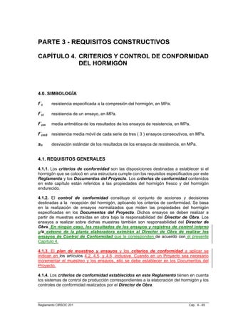 PARTE 3 - REQUISITOS CONSTRUCTIVOS

CAPÍTULO 4. CRITERIOS Y CONTROL DE CONFORMIDAD
            DEL HORMIGÓN



4.0. SIMBOLOGÍA

f´c     resistencia especificada a la compresión del hormigón, en MPa.

f´ci    resistencia de un ensayo, en MPa.

f´cm    media aritmética de los resultados de los ensayos de resistencia, en MPa.

f´cm3 resistencia media móvil de cada serie de tres ( 3 ) ensayos consecutivos, en MPa.

sn      desviación estándar de los resultados de los ensayos de resistencia, en MPa.


4.1. REQUISITOS GENERALES

4.1.1. Los criterios de conformidad son las disposiciones destinadas a establecer si el
hormigón que se colocó en una estructura cumple con los requisitos especificados por este
Reglamento y los Documentos del Proyecto. Los criterios de conformidad contenidos
en este capítulo están referidos a las propiedades del hormigón fresco y del hormigón
endurecido.

4.1.2. El control de conformidad constituye el conjunto de acciones y decisiones
destinadas a la recepción del hormigón, aplicando los criterios de conformidad. Se basa
en la realización de ensayos normalizados que miden las propiedades del hormigón
especificadas en los Documentos del Proyecto. Dichos ensayos se deben realizar a
partir de muestras extraídas en obra bajo la responsabilidad del Director de Obra. Los
ensayos a realizar sobre dichas muestras también son responsabilidad del Director de
Obra. En ningún caso, los resultados de los ensayos y registros de control interno
y/o externo de la planta elaboradora eximirán al Director de Obra de realizar los
ensayos de Control de Conformidad que le corresponden de acuerdo con el presente
Capítulo 4.

4.1.3. El plan de muestreo y ensayos y los criterios de conformidad a aplicar se
indican en los artículos 4.2, 4.5. y 4.6. inclusive. Cuando en un Proyecto sea necesario
incrementar el muestreo y los ensayos, ello se debe establecer en los Documentos del
Proyecto.

4.1.4. Los criterios de conformidad establecidos en este Reglamento tienen en cuenta
los sistemas de control de producción correspondientes a la elaboración del hormigón y los
controles de conformidad realizados por el Director de Obra.



Reglamento CIRSOC 201                                                           Cap. 4 - 65
 