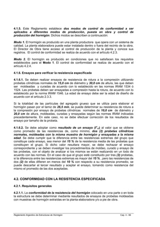 4.1.5. Este Reglamento establece dos modos de control de conformidad a ser
aplicados a diferentes modos de producción, puesta en obra y control de
producción del hormigón. Dichos modos se describen a continuación:

Modo 1. El hormigón es producido en una planta productora que opera con un sistema de
calidad. La planta elaboradora puede estar instalada dentro o fuera del recinto de la obra.
El Director de Obra tiene acceso al control de producción de la planta y conoce sus
registros. El control de conformidad se realiza de acuerdo con el artículo 4.2.3.

Modo 2. El hormigón es producido en condiciones que no satisfacen los requisitos
establecidos para el Modo 1. El control de conformidad se realiza de acuerdo con el
artículo 4.2.4.

4.1.6. Ensayos para verificar la resistencia especificada

4.1.6.1. Se deben realizar ensayos de resistencia de rotura a la compresión utilizando
probetas cilíndricas normales de 15,0 cm de diámetro y 30,0 cm de altura, las que deben
ser moldeadas y curadas de acuerdo con lo establecido en las normas IRAM 1534 ó
1524. Las probetas deben ser ensayadas a compresión hasta la rotura, de acuerdo con lo
establecido por la norma IRAM 1546. La edad de ensayo debe ser la edad de diseño de
acuerdo con el artículo 2.3.3.

Si la totalidad de las partículas del agregado grueso que se utiliza para elaborar el
hormigón pasan por el tamiz de 26,5 mm, se puede determinar su resistencia de rotura a
la compresión por ensayo de probetas cilíndricas normales de 10,0 cm de diámetro y
20,0 cm de altura, moldeadas, curadas y ensayadas según las normas IRAM indicadas
precedentemente. En este caso, no se debe efectuar corrección de los resultados de
ensayo por tamaño de la probeta.

4.1.6.2. Se debe adoptar como resultado de un ensayo (f´ci) al valor que se obtiene
como promedio de las resistencias de, como mínimo, dos (2) probetas cilíndricas
normales, moldeadas con la misma muestra de hormigón y ensayadas a la misma
edad. Se debe cumplir que la diferencia entre las resistencias extremas del grupo que
constituye cada ensayo, sea menor del 15 % de la resistencia media de las probetas que
constituyen el grupo. Si dicho valor resultara mayor, se debe rechazar el ensayo
correspondiente y se deben investigar los procedimientos de moldeo, curado y ensayo de
las probetas, con el objeto de analizar si los mismos se están realizando en un todo de
acuerdo con las normas. En el caso de que el grupo esté constituido por tres (3) probetas,
si la diferencia entre las resistencias extremas es mayor del 15 % , pero las resistencias de
dos (2) de ellas difieren en menos del 10 % con respecto a su resistencia promedio, se
puede descartar el tercer resultado y aceptar el ensayo, tomando como resistencia del
mismo el promedio de las dos aceptadas.


4.2. CONFORMIDAD CON LA RESISTENCIA ESPECIFICADA

4.2.1. Requisitos generales

4.2.1.1. La conformidad de la resistencia del hormigón colocado en una parte o en toda
la estructura se debe determinar mediante resultados de ensayos de probetas moldeadas
con muestras de hormigón extraídas en la planta elaboradora y/o a pie de obra.




Reglamento Argentino de Estructuras de Hormigón                                   Cap. 4 - 66
 