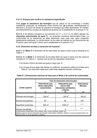 4.2.1.2. Ensayos para verificar la resistencia especificada

Para juzgar la resistencia del hormigón que se colocó en los encofrados o moldes
(resistencia potencial), se moldearán como mínimo dos (2) probetas, identificándose el
elemento y el sector en donde se colocará el hormigón que ellas representan. El moldeo,
acondicionamiento y ensayo se realizará de acuerdo con lo establecido en el artículo 4.1.6.

4.2.1.3. A los efectos indicados en los artículos 4.2.1.1. y 4.2.1.2., se deben agrupar los
elementos estructurales de igual f’c en conjuntos sucesivos denominados lotes. La
conformidad de la resistencia se debe determinar para cada lote, salvo excepción
debidamente justificada. La conformación de los lotes se indicará en los Documentos del
Proyecto, pero será igual o menor que la establecida en el artículo 4.2.2.

4.2.2. Dimensión de lotes y extracción de muestras

4.2.2.1. En Modo 2, la dimensión de los lotes debe ser igual o menor que la indicada en la
Tabla 4.1.

4.2.2.2. En el Modo 1, la dimensión de los lotes debe ser igual o menor que dos veces la
indicada en la Tabla 4.1, siempre que se den las siguientes condiciones:

       el número mínimo de lotes sea igual o mayor que 3.

       en el caso de que algún lote resulte no conforme, se pasará a utilizar los límites de la
       Tabla 4.1 sin reducción hasta que cuatro lotes seguidos resulten conformes.


Tabla 4.1. Dimensiones máximas de lotes para el Modo 2 de control de conformidad

                                                  Tipo de elementos estructurales
                                  Estructuras que               Estructuras que               Estructuras
                                 tienen elementos                 tienen sólo                  Macizas
    Límite superior                 comprimidos              elementos solicitados
                                                                    a flexión
                                           (1)                            (2)                        (3)


Volumen de hormigón                      100 m3                        100 m3                     100 m3

Número de pastones                        50                             50                       100
                                                                                                 ------
Superficie construida                    500 m2                       1000 m2
                                                                                                 ------
Número de plantas                           2                             2
(1) Elementos comprimidos como: pilares, pilas, muros portantes, pilotes, etc.
(2) Esta columna incluye entrepisos de hormigón sobre pilares metálicos, tableros, muros de sostenimiento, etc.
(3) Este límite no es de aplicación a edificios.




Reglamento CIRSOC 201                                                                             Cap. 4 - 67
 