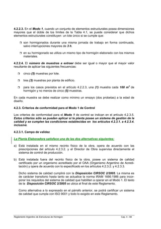 4.2.2.3. En el Modo 1, cuando un conjunto de elementos estructurales posea dimensiones
mayores que el doble de los límites de la Tabla 4.1, se puede considerar que dichos
elementos estructurales constituyen un lote único si se cumple que:

         son hormigonados durante una misma jornada de trabajo en forma continuada,
         salvo interrupciones mayores de 3 h.

         en su hormigonado se utiliza un mismo tipo de hormigón elaborado con los mismos
         materiales.

4.2.2.4. El número de muestras a extraer debe ser igual o mayor que el mayor valor
resultante de aplicar las siguientes frecuencias:

         cinco (5) muestras por lote.

         tres (3) muestras por planta de edificio.

         para los casos previstos en el artículo 4.2.2.3, una (1) muestra cada 100 m3 de
         hormigón y no menos de cinco (5) muestras.

En cada muestra se debe realizar como mínimo un ensayo (dos probetas) a la edad de
diseño.

4.2.3. Criterios de conformidad para el Modo 1 de Control

Los criterios de conformidad para el Modo 1 de control se indican en el artículo 4.2.3.5.
Estos criterios sólo se pueden aplicar si la planta posee un sistema de gestión de la
calidad y se cumplen las condiciones establecidas en los artículos 4.2.3.1. a 4.2.3.4.
inclusive.

4.2.3.1. Campo de validez

La Planta Elaboradora satisface una de las dos alternativas siguientes:

a) Está instalada en el mismo recinto físico de la obra, opera de acuerdo con las
   prescripciones del artículo 4.2.3.2. y el Director de Obra supervisa directamente el
   sistema de control de producción.

b) Está instalada fuera del recinto físico de la obra, posee un sistema de calidad
   certificado por un organismo acreditado por el OAA (Organismo Argentino de Acredi-
   tación) y opera de acuerdo con lo especificado en los artículos 4.2.3.2. y 4.2.3.3.

    Dicho sistema de calidad cumplirá con la Disposición CIRSOC 2/2005. La misma es
    de carácter transitorio hasta tanto se actualice la norma IRAM 1666:1986 para incor-
    porar los requisitos del sistema de calidad que habiliten a operar en el Modo 1. El texto
    de la Disposición CIRSOC 2/2005 se ubica al final de este Reglamento.

    Como alternativa a lo expresado en el párrafo anterior, se podrá certificar un sistema
    de calidad que cumpla con ISO 9001 y todo lo exigido en este Reglamento.




Reglamento Argentino de Estructuras de Hormigón                                   Cap. 4 - 68
 