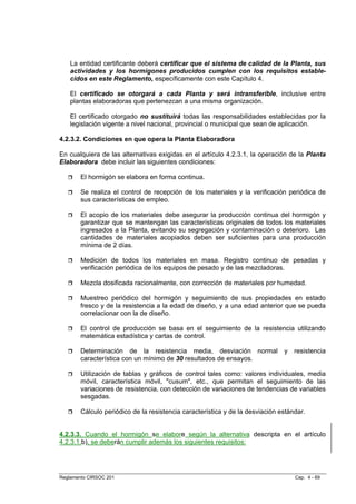 La entidad certificante deberá certificar que el sistema de calidad de la Planta, sus
    actividades y los hormigones producidos cumplen con los requisitos estable-
    cidos en este Reglamento, específicamente con este Capítulo 4.

    El certificado se otorgará a cada Planta y será intransferible, inclusive entre
    plantas elaboradoras que pertenezcan a una misma organización.

    El certificado otorgado no sustituirá todas las responsabilidades establecidas por la
    legislación vigente a nivel nacional, provincial o municipal que sean de aplicación.

4.2.3.2. Condiciones en que opera la Planta Elaboradora

En cualquiera de las alternativas exigidas en el artículo 4.2.3.1, la operación de la Planta
Elaboradora debe incluir las siguientes condiciones:

        El hormigón se elabora en forma continua.

        Se realiza el control de recepción de los materiales y la verificación periódica de
        sus características de empleo.

        El acopio de los materiales debe asegurar la producción continua del hormigón y
        garantizar que se mantengan las características originales de todos los materiales
        ingresados a la Planta, evitando su segregación y contaminación o deterioro. Las
        cantidades de materiales acopiados deben ser suficientes para una producción
        mínima de 2 días.

        Medición de todos los materiales en masa. Registro continuo de pesadas y
        verificación periódica de los equipos de pesado y de las mezcladoras.

        Mezcla dosificada racionalmente, con corrección de materiales por humedad.

        Muestreo periódico del hormigón y seguimiento de sus propiedades en estado
        fresco y de la resistencia a la edad de diseño, y a una edad anterior que se pueda
        correlacionar con la de diseño.

        El control de producción se basa en el seguimiento de la resistencia utilizando
        matemática estadística y cartas de control.

        Determinación de la resistencia media, desviación normal               y   resistencia
        característica con un mínimo de 30 resultados de ensayos.

        Utilización de tablas y gráficos de control tales como: valores individuales, media
        móvil, característica móvil, "cusum", etc., que permitan el seguimiento de las
        variaciones de resistencia, con detección de variaciones de tendencias de variables
        sesgadas.

        Cálculo periódico de la resistencia característica y de la desviación estándar.


4.2.3.3. Cuando el hormigón se elabore según la alternativa descripta en el artículo
4.2.3.1.b), se deberán cumplir además los siguientes requisitos:




Reglamento CIRSOC 201                                                              Cap. 4 - 69
 