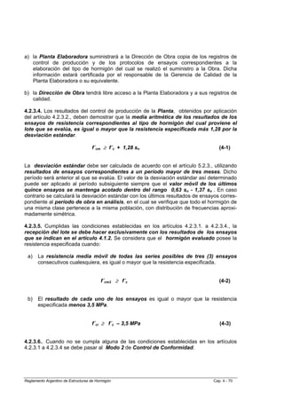 a) la Planta Elaboradora suministrará a la Dirección de Obra copia de los registros de
   control de producción y de los protocolos de ensayos correspondientes a la
   elaboración del tipo de hormigón del cual se realizó el suministro a la Obra. Dicha
   información estará certificada por el responsable de la Gerencia de Calidad de la
   Planta Elaboradora o su equivalente.

b) la Dirección de Obra tendrá libre acceso a la Planta Elaboradora y a sus registros de
   calidad.

4.2.3.4. Los resultados del control de producción de la Planta, obtenidos por aplicación
del artículo 4.2.3.2., deben demostrar que la media aritmética de los resultados de los
ensayos de resistencia correspondientes al tipo de hormigón del cual proviene el
lote que se evalúa, es igual o mayor que la resistencia especificada más 1,28 por la
desviación estándar.

                                    f´cm ≥ f´c + 1,28 sn                            (4-1)


La desviación estándar debe ser calculada de acuerdo con el artículo 5.2.3., utilizando
resultados de ensayos correspondientes a un período mayor de tres meses. Dicho
período será anterior al que se evalúa. El valor de la desviación estándar así determinado
puede ser aplicado al período subsiguiente siempre que el valor móvil de los últimos
quince ensayos se mantenga acotado dentro del rango 0,63 sn - 1,37 sn . En caso
contrario se calculará la desviación estándar con los últimos resultados de ensayos corres-
pondiente al período de obra en análisis, en el cual se verifique que todo el hormigón de
una misma clase pertenece a la misma población, con distribución de frecuencias aproxi-
madamente simétrica.

4.2.3.5. Cumplidas las condiciones establecidas en los artículos 4.2.3.1. a 4.2.3.4., la
recepción del lote se debe hacer exclusivamente con los resultados de los ensayos
que se indican en el artículo 4.1.2. Se considera que el hormigón evaluado posee la
resistencia especificada cuando:

 a)    La resistencia media móvil de todas las series posibles de tres (3) ensayos
       consecutivos cualesquiera, es igual o mayor que la resistencia especificada.


                                         f´cm3 ≥ f´c                                (4-2)


 b)    El resultado de cada uno de los ensayos es igual o mayor que la resistencia
       especificada menos 3,5 MPa.


                                    f´ci ≥ f´c – 3,5 MPa                            (4-3)


4.2.3.6.. Cuando no se cumpla alguna de las condiciones establecidas en los artículos
4.2.3.1 a 4.2.3.4 se debe pasar al Modo 2 de Control de Conformidad.




Reglamento Argentino de Estructuras de Hormigón                                  Cap. 4 - 70
 