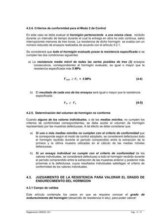 4.2.4. Criterios de conformidad para el Modo 2 de Control

En este caso se debe evaluar el hormigón perteneciente a una misma clase, recibido
durante un intervalo de tiempo durante el cual la entrega en obra ha sido continua, salvo
interrupciones menores de tres horas. La resistencia de dicho hormigón se evalúa con un
número reducido de ensayos realizados de acuerdo con el artículo 4.2.1.

Se considerará que todo el hormigón evaluado posee la resistencia especificada si se
cumplen las dos condiciones siguientes:

 a) La resistencia media móvil de todas las series posibles de tres (3) ensayos
     consecutivos, correspondientes al hormigón evaluado, es igual o mayor que la
     resistencia especificada más 5 MPa.


                             f´cm3 ≥ f´c + 5 MPa                                     (4-4)



   b)   El resultado de cada uno de los ensayos será igual o mayor que la resistencia
        especificada:

                             f´ci ≥ f´c                                              (4-5)


4.2.5. Determinación del volumen de hormigón no conforme

Cuando alguno de los valores individuales, o de las medias móviles, no cumplen los
criterios de conformidad correspondientes, se debe acotar el volumen de hormigón
representado por las muestras defectuosas. A tal efecto se debe considerar que:

   a)   Si una o más medias móviles no cumplen con el criterio de conformidad que
        le corresponde según el modo de control adoptado, se considerará defectuoso todo
        el hormigón recibido durante el período comprendido entre la extracción de la
        primera y la última muestra utilizadas en el cálculo de las medias móviles
        defectuosas.

   b)   Si un ensayo individual no cumple con el criterio de conformidad de los
        valores individuales, se considerará defectuoso a todo el hormigón recibido durante
        el período comprendido entre la extracción de las muestras anterior y posterior más
        próximas a la defectuosa, cuyos resultados individuales satisfagan el criterio de
        conformidad de los valores individuales.


4.3.    JUZGAMIENTO DE LA RESISTENCIA PARA VALORAR EL GRADO DE
        ENDURECIMIENTO DEL HORMIGON

4.3.1 Campo de validez

Este artículo contempla los casos en que se requiere conocer el grado de
endurecimiento del hormigón (desarrollo de resistencia in situ), para poder valorar:



Reglamento CIRSOC 201                                                           Cap. 4 - 71
 