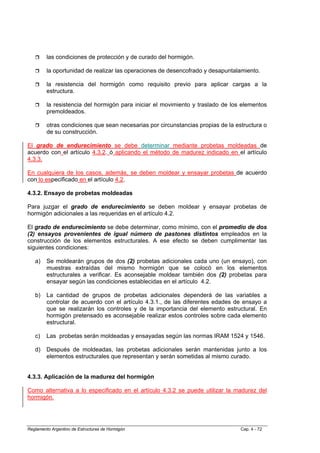 las condiciones de protección y de curado del hormigón.

         la oportunidad de realizar las operaciones de desencofrado y desapuntalamiento.

         la resistencia del hormigón como requisito previo para aplicar cargas a la
         estructura.

         la resistencia del hormigón para iniciar el movimiento y traslado de los elementos
         premoldeados.

         otras condiciones que sean necesarias por circunstancias propias de la estructura o
         de su construcción.

El grado de endurecimiento se debe determinar mediante probetas moldeadas de
acuerdo con el artículo 4.3.2. ó aplicando el método de madurez indicado en el artículo
4.3.3.

En cualquiera de los casos, además, se deben moldear y ensayar probetas de acuerdo
con lo especificado en el artículo 4.2.

4.3.2. Ensayo de probetas moldeadas

Para juzgar el grado de endurecimiento se deben moldear y ensayar probetas de
hormigón adicionales a las requeridas en el artículo 4.2.

El grado de endurecimiento se debe determinar, como mínimo, con el promedio de dos
(2) ensayos provenientes de igual número de pastones distintos empleados en la
construcción de los elementos estructurales. A ese efecto se deben cumplimentar las
siguientes condiciones:

   a)    Se moldearán grupos de dos (2) probetas adicionales cada uno (un ensayo), con
         muestras extraídas del mismo hormigón que se colocó en los elementos
         estructurales a verificar. Es aconsejable moldear también dos (2) probetas para
         ensayar según las condiciones establecidas en el artículo 4.2.

   b)    La cantidad de grupos de probetas adicionales dependerá de las variables a
         controlar de acuerdo con el artículo 4.3.1., de las diferentes edades de ensayo a
         que se realizarán los controles y de la importancia del elemento estructural. En
         hormigón pretensado es aconsejable realizar estos controles sobre cada elemento
         estructural.

   c)    Las probetas serán moldeadas y ensayadas según las normas IRAM 1524 y 1546.

   d)    Después de moldeadas, las probetas adicionales serán mantenidas junto a los
         elementos estructurales que representan y serán sometidas al mismo curado.


4.3.3. Aplicación de la madurez del hormigón

Como alternativa a lo especificado en el artículo 4.3.2 se puede utilizar la madurez del
hormigón.




Reglamento Argentino de Estructuras de Hormigón                                   Cap. 4 - 72
 