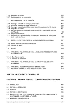 7.6.6. Paquetes de barras                                                      155
7.6.7. Cables y vainas de pretensado                                           156

7.7.     RECUBRIMIENTO DE HORMIGÓN                                             156

7.7.1. Hormigón colocado en obra (no pretensado)                               157
7.7.2. Hormigón colocado en obra (pretensado)                                  159
7.7.3. Hormigón prefabricado (elaborado en condiciones de control de planta)   160
7.7.4. Paquetes de barras                                                      161
7.7.5. Recubrimientos mínimos para clases de exposición ambiental distintas
       de A1 y A2.                                                             161
7.7.6. Ampliaciones futuras                                                    161
7.7.7. Dimensiones y recubrimientos mínimos para proteger a las estructuras
       de la acción del fuego                                                  161

7.8.     DETALLES ESPECIALES DE LA ARMADURA PARA COLUMNAS                      167

7.8.1. Barras dobladas por cambio de sección                                   167
7.8.2. Núcleos de acero                                                        168

7.9.     NUDOS                                                                 169

7.10.    ARMADURA TRANSVERSAL PARA LOS ELEMENTOS SOLICITADOS
         A COMPRESIÓN                                                          169

7.10.4. Zunchos en espiral                                                     169
7.10.5. Estribos de columnas                                                   172

7.11.    ARMADURA TRANSVERSAL PARA ELEMENTOS SOLICITADOS
         A FLEXIÓN                                                             175

7.12.    ARMADURA DE CONTRACCIÓN Y TEMPERATURA                                 176
7.13.    REQUISITOS PARA LA INTEGRIDAD ESTRUCTURAL                             179



PARTE 4 – REQUISITOS GENERALES

CAPITULO 8.           ANALISIS Y DISEÑO – CONSIDERACIONES GENERALES


8.0. SIMBOLOGÍA                                                                183
8.1. MÉTODOS DE DISEÑO                                                         184
8.2. CARGAS                                                                    184
8.3. MÉTODOS DE ANÁLISIS                                                       185
8.4. REDISTRIBUCIÓN DE LOS MOMENTOS NEGATIVOS EN ELEMENTOS
     CONTINUOS, SOLICITADOS A FLEXIÓN                                          185
8.5. MÓDULO DE ELASTICIDAD                                                     187

Reglamento Argentino de Estructuras de Hormigón                                VIII
 