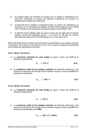 d)      los testigos deben ser extraídos en lugares que no afecten la estabilidad de la
           estructura, empleando un equipo que asegure la extracción de muestras no
           alteradas del hormigón de la estructura.

   e)      la extracción de los testigos, su preparación para el ensayo de resistencia y la
           corrección de los resultados por esbeltez, se debe realizar según la norma IRAM
           1551. El ensayo a la compresión se realizará según la norma IRAM 1546.

   f)      el diámetro de los testigos debe ser igual o mayor que tres (3) veces el tamaño
           máximo nominal del agregado grueso, y no menor de 7,5 cm. La relación
           altura/diámetro debe ser en lo posible igual a 2, y nunca menor de 1.


4.4.3. Este Reglamento considera que el hormigón representado por los testigos extraídos
y ensayados, de acuerdo con los artículos 4.4.1 y 4.4.2, posee la resistencia especificada
si se cumplen las siguientes condiciones:


4.4.3.1. Modo 1 de Control

   a)    La resistencia individual de cada testigo es igual o mayor que 0,75 de la
         resistencia especificada.

                                             f'ci   ≥ 0,75 f'c                         (4-6)


   b)    La resistencia media de los testigos extraídos del elemento estructural o del
         sector de la estructura de hormigón que se analiza, es igual o mayor que 0,85 de la
         resistencia especificada.


                                             f´cm     ≥ 0,85 f'c                        (4-7)


4.4.3.2. Modo 2 de Control

   a)    La resistencia individual de cada testigo es igual o mayor que 0,75 de la
         resistencia especificada.



                                             f'ci   ≥ 0,75 f'c                         (4-8)


   b)    La resistencia media de los testigos extraídos del elemento estructural o del
         sector de la estructura de hormigón que se analiza es igual o mayor que 0,85 de la
         resistencia especificada más 5 MPa.


                                             f´cm ≥ 0,85 ( f'c + 5 MPa)                 (4-9)




Reglamento Argentino de Estructuras de Hormigón                                   Cap. 4 - 74
 