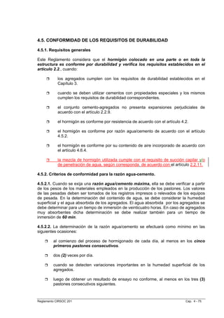 4.5. CONFORMIDAD DE LOS REQUISITOS DE DURABILIDAD

4.5.1. Requisitos generales

Este Reglamento considera que el hormigón colocado en una parte o en toda la
estructura es conforme por durabilidad y verifica los requisitos establecidos en el
artículo 2.2., cuando:

            los agregados cumplen con los requisitos de durabilidad establecidos en el
            Capítulo 3.

            cuando se deben utilizar cementos con propiedades especiales y los mismos
            cumplen los requisitos de durabilidad correspondientes.

            el conjunto cemento-agregados no presenta expansiones perjudiciales de
            acuerdo con el artículo 2.2.9.

            el hormigón es conforme por resistencia de acuerdo con el artículo 4.2.

            el hormigón es conforme por razón agua/cemento de acuerdo con el artículo
            4.5.2.

            el hormigón es conforme por su contenido de aire incorporado de acuerdo con
            el artículo 4.6.4.

            la mezcla de hormigón utilizada cumple con el requisito de succión capilar y/o
            de penetración de agua, según corresponda, de acuerdo con el artículo 2.2.11.

4.5.2. Criterios de conformidad para la razón agua-cemento.

4.5.2.1. Cuando se exija una razón agua/cemento máxima, ella se debe verificar a partir
de los pesos de los materiales empleados en la producción de los pastones. Los valores
de las pesadas deben ser tomados de los registros impresos o relevados de los equipos
de pesada. En la determinación del contenido de agua, se debe considerar la humedad
superficial y el agua absorbida de los agregados. El agua absorbida por los agregados se
debe determinar para un tiempo de inmersión de veinticuatro horas. En caso de agregados
muy absorbentes dicha determinación se debe realizar también para un tiempo de
inmersión de 60 min.

4.5.2.2. La determinación de la razón agua/cemento se efectuará como mínimo en las
siguientes ocasiones:

         al comienzo del proceso de hormigonado de cada día, al menos en los cinco
         primeros pastones consecutivos.

         dos (2) veces por día.

         cuando se detecten variaciones importantes en la humedad superficial de los
         agregados.

         luego de obtener un resultado de ensayo no conforme, al menos en los tres (3)
         pastones consecutivos siguientes.



Reglamento CIRSOC 201                                                            Cap. 4 - 75
 