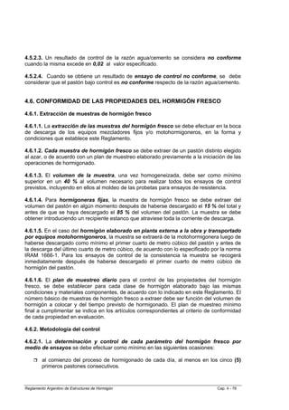 4.5.2.3. Un resultado de control de la razón agua/cemento se considera no conforme
cuando la misma excede en 0,02 al valor especificado.

4.5.2.4. Cuando se obtiene un resultado de ensayo de control no conforme, se debe
considerar que el pastón bajo control es no conforme respecto de la razón agua/cemento.


4.6. CONFORMIDAD DE LAS PROPIEDADES DEL HORMIGÓN FRESCO

4.6.1. Extracción de muestras de hormigón fresco

4.6.1.1. La extracción de las muestras del hormigón fresco se debe efectuar en la boca
de descarga de los equipos mezcladores fijos y/o motohormigoneros, en la forma y
condiciones que establece este Reglamento.

4.6.1.2. Cada muestra de hormigón fresco se debe extraer de un pastón distinto elegido
al azar, o de acuerdo con un plan de muestreo elaborado previamente a la iniciación de las
operaciones de hormigonado.

4.6.1.3. El volumen de la muestra, una vez homogeneizada, debe ser como mínimo
superior en un 40 % al volumen necesario para realizar todos los ensayos de control
previstos, incluyendo en ellos al moldeo de las probetas para ensayos de resistencia.

4.6.1.4. Para hormigoneras fijas, la muestra de hormigón fresco se debe extraer del
volumen del pastón en algún momento después de haberse descargado el 15 % del total y
antes de que se haya descargado el 85 % del volumen del pastón. La muestra se debe
obtener introduciendo un recipiente estanco que atraviese toda la corriente de descarga.

4.6.1.5. En el caso del hormigón elaborado en planta externa a la obra y transportado
por equipos motohormigoneros, la muestra se extraerá de la motohormigonera luego de
haberse descargado como mínimo el primer cuarto de metro cúbico del pastón y antes de
la descarga del último cuarto de metro cúbico, de acuerdo con lo especificado por la norma
IRAM 1666-1. Para los ensayos de control de la consistencia la muestra se recogerá
inmediatamente después de haberse descargado el primer cuarto de metro cúbico de
hormigón del pastón.

4.6.1.6. El plan de muestreo diario para el control de las propiedades del hormigón
fresco, se debe establecer para cada clase de hormigón elaborado bajo las mismas
condiciones y materiales componentes, de acuerdo con lo indicado en este Reglamento. El
número básico de muestras de hormigón fresco a extraer debe ser función del volumen de
hormigón a colocar y del tiempo previsto de hormigonado. El plan de muestreo mínimo
final a cumplimentar se indica en los artículos correspondientes al criterio de conformidad
de cada propiedad en evaluación.

4.6.2. Metodología del control

4.6.2.1. La determinación y control de cada parámetro del hormigón fresco por
medio de ensayos se debe efectuar como mínimo en las siguientes ocasiones:

         al comienzo del proceso de hormigonado de cada día, al menos en los cinco (5)
         primeros pastones consecutivos.



Reglamento Argentino de Estructuras de Hormigón                                  Cap. 4 - 76
 