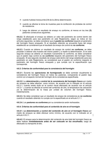 cuando hubiese transcurrido 2 h de la última determinación.

       cuando se efectúe la toma de muestras para la confección de probetas de control
       de resistencia.

       luego de obtener un resultado de ensayo no conforme, al menos en los tres (3)
       pastones consecutivos siguientes.

4.6.2.2. Si efectuado el ensayo se obtiene un valor del parámetro de control dentro del
rango establecido para ese parámetro en este Reglamento, según se indica en los
artículos siguientes, se debe considerar que el pastón es conforme respecto al parámetro
del hormigón fresco ensayado. Si el resultado obtenido se encuentra fuera del rango
establecido se considerará que el resultado de ensayo de control es no conforme.

4.6.2.3. Cuando se obtiene un resultado de ensayo de control no conforme, se debe
proceder a obtener otra muestra del mismo pastón y a repetir la determinación. Si en este
segundo ensayo se obtiene un resultado nuevamente no conforme, se debe considerar
que el pastón bajo control es no conforme respecto del parámetro del hormigón fresco
ensayado. Si ese segundo resultado de ensayo está dentro del rango establecido para ese
parámetro en este Reglamento, se considerará que el pastón es conforme respecto al
parámetro del hormigón fresco ensayado y que cumple con la especificación que
corresponde.

4.6.3. Criterios de conformidad para la consistencia del hormigón

4.6.3.1. Durante las operaciones de hormigonado se debe controlar visualmente la
consistencia del hormigón fresco en todos los pastones, comparando el pastón bajo
control con el aspecto normal del hormigón de la consistencia especificada.

4.6.3.2. La determinación y control de la consistencia del hormigón fresco por medio
de ensayos se debe efectuar, como mínimo, de acuerdo con lo indicado en el artículo
4.6.2.1; cuando exista duda en el control visual efectuado de acuerdo con el artículo
4.6.3.1 y cuando se efectúe el control del contenido de aire, la temperatura de colocación
y/o la determinación de la masa por unidad de volumen del hormigón fresco,
indistintamente.

4.6.3.3. Se debe considerar que un resultado de ensayo de consistencia es no conforme
cuando el resultado obtenido no cumpla con lo especificado en el artículo 5.1.1.

4.6.3.4. Los pastones no conformes por su consistencia serán rechazados.

4.6.4. Criterios de conformidad para el contenido de aire en el hormigón

4.6.4.1. La determinación y control del contenido de aire en el hormigón fresco por
medio de ensayos se debe efectuar como mínimo, de acuerdo con lo indicado en el
artículo 4.6.2.1.

4.6.4.2. El ensayo para la determinación del contenido de aire total del hormigón fresco se
debe realizar inmediatamente antes de ser colocado en los encofrados, luego de
efectuado su transporte al sitio.




Reglamento CIRSOC 201                                                           Cap. 4 - 77
 
