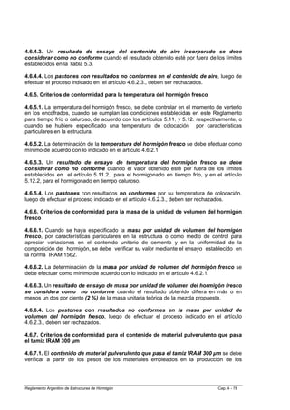 4.6.4.3. Un resultado de ensayo del contenido de aire incorporado se debe
considerar como no conforme cuando el resultado obtenido esté por fuera de los límites
establecidos en la Tabla 5.3.

4.6.4.4. Los pastones con resultados no conformes en el contenido de aire, luego de
efectuar el proceso indicado en el artículo 4.6.2.3., deben ser rechazados.

4.6.5. Criterios de conformidad para la temperatura del hormigón fresco

4.6.5.1. La temperatura del hormigón fresco, se debe controlar en el momento de verterlo
en los encofrados, cuando se cumplan las condiciones establecidas en este Reglamento
para tiempo frío o caluroso, de acuerdo con los artículos 5.11. y 5.12. respectivamente, o
cuando se hubiere especificado una temperatura de colocación por características
particulares en la estructura.

4.6.5.2. La determinación de la temperatura del hormigón fresco se debe efectuar como
mínimo de acuerdo con lo indicado en el artículo 4.6.2.1.

4.6.5.3. Un resultado de ensayo de temperatura del hormigón fresco se debe
considerar como no conforme cuando el valor obtenido esté por fuera de los límites
establecidos en el artículo 5.11.2., para el hormigonado en tiempo frío, y en el artículo
5.12.2, para el hormigonado en tiempo caluroso.

4.6.5.4. Los pastones con resultados no conformes por su temperatura de colocación,
luego de efectuar el proceso indicado en el artículo 4.6.2.3., deben ser rechazados.

4.6.6. Criterios de conformidad para la masa de la unidad de volumen del hormigón
fresco

4.6.6.1. Cuando se haya especificado la masa por unidad de volumen del hormigón
fresco, por características particulares en la estructura o como medio de control para
apreciar variaciones en el contenido unitario de cemento y en la uniformidad de la
composición del hormigón, se debe verificar su valor mediante el ensayo establecido en
la norma IRAM 1562.

4.6.6.2. La determinación de la masa por unidad de volumen del hormigón fresco se
debe efectuar como mínimo de acuerdo con lo indicado en el artículo 4.6.2.1.

4.6.6.3. Un resultado de ensayo de masa por unidad de volumen del hormigón fresco
se considera como no conforme cuando el resultado obtenido difiera en más o en
menos un dos por ciento (2 %) de la masa unitaria teórica de la mezcla propuesta.

4.6.6.4. Los pastones con resultados no conformes en la masa por unidad de
volumen del hormigón fresco, luego de efectuar el proceso indicado en el artículo
4.6.2.3., deben ser rechazados.

4.6.7. Criterios de conformidad para el contenido de material pulverulento que pasa
el tamiz IRAM 300 µm

4.6.7.1. El contenido de material pulverulento que pasa el tamiz IRAM 300 µm se debe
verificar a partir de los pesos de los materiales empleados en la producción de los




Reglamento Argentino de Estructuras de Hormigón                                 Cap. 4 - 78
 