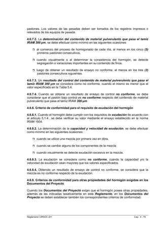 pastones. Los valores de las pesadas deben ser tomados de los registros impresos o
relevados de los equipos de pesada.

4.6.7.2. La determinación del contenido de material pulverulento que pasa el tamiz
IRAM 300 µm, se debe efectuar como mínimo en las siguientes ocasiones:

        al comienzo del proceso de hormigonado de cada día, al menos en los cinco (5)
        primeros pastones consecutivos.

        cuando visualmente o al determinar la consistencia del hormigón, se detecte
        segregación o variaciones importantes en su contenido de finos.

        luego de obtener un resultado de ensayo no conforme, al menos en los tres (3)
         pastones consecutivos siguientes.

4.6.7.3. Un resultado del control del contenido de material pulverulento que pasa el
tamiz IRAM 300 µm se considera como no conforme, cuando el mismo es menor que el
valor especificado en la Tabla 5.4.

4.6.7.4. Cuando se obtiene un resultado de ensayo de control no conforme, se debe
considerar que el pastón bajo control es no conforme respecto del contenido de material
pulverulento que pasa el tamiz IRAM 300 µm.

4.6.8. Criterio de conformidad para el requisito de exudación del hormigón

4.6.8.1. Cuando el hormigón debe cumplir con los requisitos de exudación de acuerdo con
el artículo 5.1.4., se debe verificar su valor mediante el ensayo establecido en la norma
IRAM 1604.

4.6.8.2. La determinación de la capacidad y velocidad de exudación, se debe efectuar
como mínimo en las siguientes ocasiones:

        cuando se utilice una mezcla por primera vez en obra.

        cuando se cambie alguno de los componentes de la mezcla.

        cuando visualmente se detecte exudación excesiva en la mezcla.

4.6.8.3. La exudación se considera como no conforme, cuando la capacidad y/o la
velocidad de exudación sean mayores que los valores especificados.

4.6.8.4. Obtenido un resultado de ensayo de control no conforme, se considera que la
mezcla es no conforme respecto de la exudación.

4.6.9. Criterios de conformidad para otras propiedades del hormigón exigidas en los
Documentos del Proyecto

Cuando los Documentos del Proyecto exijan que el hormigón posea otras propiedades,
además de las indicadas taxativamente en este Reglamento, en los Documentos del
Proyecto se deben establecer también los correspondientes criterios de conformidad.




Reglamento CIRSOC 201                                                         Cap. 4 - 79
 