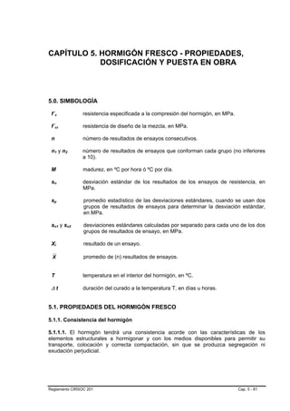 CAPÍTULO 5. HORMIGÓN FRESCO - PROPIEDADES,
            DOSIFICACIÓN Y PUESTA EN OBRA



5.0. SIMBOLOGÍA

 f´c            resistencia especificada a la compresión del hormigón, en MPa.

 f´cr           resistencia de diseño de la mezcla, en MPa.

 n              número de resultados de ensayos consecutivos.

 n1 y n2        número de resultados de ensayos que conforman cada grupo (no inferiores
                a 10).

 M              madurez, en ºC por hora ó ºC por día.

 sn             desviación estándar de los resultados de los ensayos de resistencia, en
                MPa.

 sp             promedio estadístico de las desviaciones estándares, cuando se usan dos
                grupos de resultados de ensayos para determinar la desviación estándar,
                en MPa.

 sn1 y sn2      desviaciones estándares calculadas por separado para cada uno de los dos
                grupos de resultados de ensayo, en MPa.

 Xi             resultado de un ensayo.

 X              promedio de (n) resultados de ensayos.


 T              temperatura en el interior del hormigón, en ºC.

 ∆t             duración del curado a la temperatura T, en días u horas.


5.1. PROPIEDADES DEL HORMIGÓN FRESCO

5.1.1. Consistencia del hormigón

5.1.1.1. El hormigón tendrá una consistencia acorde con las características de los
elementos estructurales a hormigonar y con los medios disponibles para permitir su
transporte, colocación y correcta compactación, sin que se produzca segregación ni
exudación perjudicial.




Reglamento CIRSOC 201                                                            Cap. 5 - 81
 