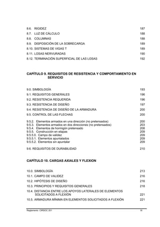 8.6. RIGIDEZ                                                   187
8.7. LUZ DE CÁLCULO                                            188
8.8. COLUMNAS                                                  188
8.9. DISPOSICIÓN DE LA SOBRECARGA                              189
8.10. SISTEMAS DE VIGAS T                                      189
8.11. LOSAS NERVURADAS                                         190
8.12. TERMINACIÓN SUPERFICIAL DE LAS LOSAS                     192




CAPÍTULO 9. REQUISITOS DE RESISTENCIA Y COMPORTAMIENTO EN
            SERVICIO


9.0. SIMBOLOGÍA                                                193
9.1. REQUISITOS GENERALES                                      196
9.2. RESISTENCIA REQUERIDA                                     196
9.3. RESISTENCIA DE DISEÑO                                     197
9.4. RESISTENCIA DE DISEÑO DE LA ARMADURA                      200
9.5. CONTROL DE LAS FLECHAS                                    200

9.5.2. Elementos armados en una dirección (no pretensados)     200
9.5.3. Elementos armados en dos direcciones (no pretensados)   203
9.5.4. Elementos de hormigón pretensado                        208
9.5.5. Construcción en etapas                                  209
9.5.5.0. Campo de validez                                      209
9.5.5.1. Elementos apuntalados                                 209
9.5.5.2. Elementos sin apuntalar                               209

9.6. REQUISITOS DE DURABILIDAD                                 210



CAPÍTULO 10. CARGAS AXIALES Y FLEXION


10.0. SIMBOLOGÍA                                               213
10.1. CAMPO DE VALIDEZ                                         216
10.2. HIPÓTESIS DE DISEÑO                                      216
10.3. PRINCIPIOS Y REQUISITOS GENERALES                        218
10.4. DISTANCIA ENTRE LOS APOYOS LATERALES DE ELEMENTOS
      SOLICITADOS A FLEXIÓN                                    221
10.5. ARMADURA MÍNIMA EN ELEMENTOS SOLICITADOS A FLEXIÓN       221


Reglamento CIRSOC 201                                          IX
 