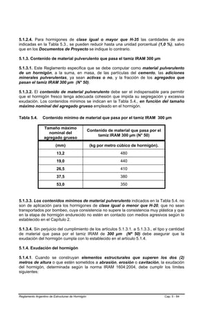 5.1.2.4. Para hormigones de clase igual o mayor que H-35 las cantidades de aire
indicadas en la Tabla 5.3., se pueden reducir hasta una unidad porcentual (1,0 %), salvo
que en los Documentos de Proyecto se indique lo contrario.

5.1.3. Contenido de material pulverulento que pasa el tamiz IRAM 300 µm

5.1.3.1. Este Reglamento especifica que se debe computar como material pulverulento
de un hormigón, a la suma, en masa, de las partículas del cemento, las adiciones
minerales pulverulentas, ya sean activas o no, y la fracción de los agregados que
pasan el tamiz IRAM 300 µm (N° 50).

5.1.3.2. El contenido de material pulverulento debe ser el indispensable para permitir
que el hormigón fresco tenga adecuada cohesión que impida su segregación y excesiva
exudación. Los contenidos mínimos se indican en la Tabla 5.4., en función del tamaño
máximo nominal del agregado grueso empleado en el hormigón.

Tabla 5.4.      Contenido mínimo de material que pasa por el tamiz IRAM 300 µm

                 Tamaño máximo
                                                  Contenido de material que pasa por el
                   nominal del
                                                       tamiz IRAM 300 µm (N° 50)
                 agregado grueso
                         (mm)                      (kg por metro cúbico de hormigón).
                          13,2                                    480
                          19,0                                    440
                          26,5                                    410
                          37,5                                    380
                          53,0                                    350



5.1.3.3. Los contenidos mínimos de material pulverulento indicados en la Tabla 5.4. no
son de aplicación para los hormigones de clase igual o menor que H-20, que no sean
transportados por bombeo, cuya consistencia no supere la consistencia muy plástica y que
en la etapa de hormigón endurecido no estén en contacto con medios agresivos según lo
establecido en el Capítulo 2.

5.1.3.4. Sin perjuicio del cumplimiento de los artículos 5.1.3.1. a 5.1.3.3., el tipo y cantidad
de material que pasa por el tamiz IRAM de 300 µm (Nº 50) debe asegurar que la
exudación del hormigón cumpla con lo establecido en el artículo 5.1.4.

5.1.4. Exudación del hormigón

5.1.4.1. Cuando se construyan elementos estructurales que superen los dos (2)
metros de altura o que estén sometidos a abrasión, erosión o cavitación, la exudación
del hormigón, determinada según la norma IRAM 1604:2004, debe cumplir los límites
siguientes:




Reglamento Argentino de Estructuras de Hormigón                                           Cap. 5 - 84
 