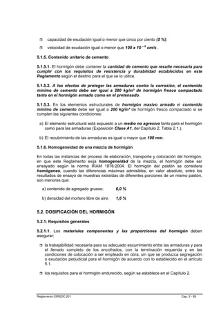 capacidad de exudación igual o menor que cinco por ciento (5 %).

      velocidad de exudación igual o menor que 100 x 10 – 6 cm/s .

5.1.5. Contenido unitario de cemento

5.1.5.1. El hormigón debe contener la cantidad de cemento que resulte necesaria para
cumplir con los requisitos de resistencia y durabilidad establecidos en este
Reglamento según el destino para el que se lo utilice.

5.1.5.2. A los efectos de proteger las armaduras contra la corrosión, el contenido
mínimo de cemento debe ser igual a 280 kg/m³ de hormigón fresco compactado
tanto en el hormigón armado como en el pretensado.

5.1.5.3. En los elementos estructurales de hormigón masivo armado el contenido
mínimo de cemento debe ser igual a 200 kg/m³ de hormigón fresco compactado si se
cumplen las siguientes condiciones:

 a) El elemento estructural está expuesto a un medio no agresivo tanto para el hormigón
    como para las armaduras (Exposición Clase A1, del Capítulo 2, Tabla 2.1.).

 b) El recubrimiento de las armaduras es igual o mayor que 100 mm.

5.1.6. Homogeneidad de una mezcla de hormigón

En todas las instancias del proceso de elaboración, transporte y colocación del hormigón,
en que este Reglamento exija homogeneidad de la mezcla, el hormigón debe ser
ensayado según la norma IRAM 1876:2004. El hormigón del pastón se considera
homógeneo, cuando las diferencias máximas admisibles, en valor absoluto, entre los
resultados de ensayo de muestras extraídas de diferentes porciones de un mismo pastón,
son menores que:

   a) contenido de agregado grueso:         6,0 %

   b) densidad del mortero libre de aire:   1,6 %


5.2. DOSIFICACIÓN DEL HORMIGÓN

5.2.1. Requisitos generales

5.2.1.1. Los materiales componentes y las proporciones del hormigón deben
asegurar:

    la trabajabilidad necesaria para su adecuado escurrimiento entre las armaduras y para
    el llenado completo de los encofrados, con la terminación requerida y en las
    condiciones de colocación a ser empleado en obra, sin que se produzca segregación
    o exudación perjudicial para el hormigón de acuerdo con lo establecido en el artículo
    5.1.

    los requisitos para el hormigón endurecido, según se establece en el Capítulo 2.




Reglamento CIRSOC 201                                                          Cap. 5 - 85
 
