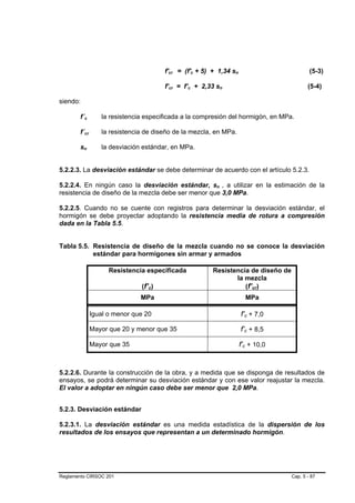 f'cr = (f'c + 5) + 1,34 sn                          (5-3)

                                       f’cr = f’c + 2,33 sn                               (5-4)

siendo:

        f´c       la resistencia especificada a la compresión del hormigón, en MPa.

        f´cr      la resistencia de diseño de la mezcla, en MPa.

        sn        la desviación estándar, en MPa.


5.2.2.3. La desviación estándar se debe determinar de acuerdo con el artículo 5.2.3.

5.2.2.4. En ningún caso la desviación estándar, sn , a utilizar en la estimación de la
resistencia de diseño de la mezcla debe ser menor que 3,0 MPa.

5.2.2.5. Cuando no se cuente con registros para determinar la desviación estándar, el
hormigón se debe proyectar adoptando la resistencia media de rotura a compresión
dada en la Tabla 5.5.


Tabla 5.5. Resistencia de diseño de la mezcla cuando no se conoce la desviación
           estándar para hormigones sin armar y armados

                     Resistencia especificada           Resistencia de diseño de
                                                               la mezcla
                               (f’c)                              (f’cr)
                               MPa                                    MPa

               Igual o menor que 20                                 f’c + 7,0

               Mayor que 20 y menor que 35                          f’c + 8,5

               Mayor que 35                                         f’c + 10,0


5.2.2.6. Durante la construcción de la obra, y a medida que se disponga de resultados de
ensayos, se podrá determinar su desviación estándar y con ese valor reajustar la mezcla.
El valor a adoptar en ningún caso debe ser menor que 2,0 MPa.


5.2.3. Desviación estándar

5.2.3.1. La desviación estándar es una medida estadística de la dispersión de los
resultados de los ensayos que representan a un determinado hormigón.




Reglamento CIRSOC 201                                                              Cap. 5 - 87
 