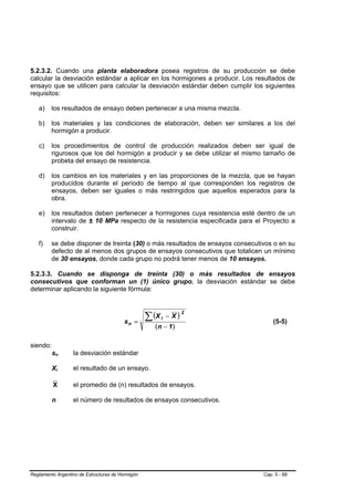 5.2.3.2. Cuando una planta elaboradora posea registros de su producción se debe
calcular la desviación estándar a aplicar en los hormigones a producir. Los resultados de
ensayo que se utilicen para calcular la desviación estándar deben cumplir los siguientes
requisitos:

   a)    los resultados de ensayo deben pertenecer a una misma mezcla.

   b)    los materiales y las condiciones de elaboración, deben ser similares a los del
         hormigón a producir.

   c)    los procedimientos de control de producción realizados deben ser igual de
         rigurosos que los del hormigón a producir y se debe utilizar el mismo tamaño de
         probeta del ensayo de resistencia.

   d)    los cambios en los materiales y en las proporciones de la mezcla, que se hayan
         producidos durante el período de tiempo al que corresponden los registros de
         ensayos, deben ser iguales o más restringidos que aquellos esperados para la
         obra.

   e)    los resultados deben pertenecer a hormigones cuya resistencia esté dentro de un
         intervalo de ± 10 MPa respecto de la resistencia especificada para el Proyecto a
         construir.

   f)    se debe disponer de treinta (30) o más resultados de ensayos consecutivos o en su
         defecto de al menos dos grupos de ensayos consecutivos que totalicen un mínimo
         de 30 ensayos, donde cada grupo no podrá tener menos de 10 ensayos.

5.2.3.3. Cuando se disponga de treinta (30) o más resultados de ensayos
consecutivos que conforman un (1) único grupo, la desviación estándar se debe
determinar aplicando la siguiente fórmula:



                                                  ∑ (X i   − X)
                                                                  2
                                        sn =                                       (5-5)
                                                     (n − 1 )

siendo:
          sn      la desviación estándar

          Xi      el resultado de un ensayo.

          X       el promedio de (n) resultados de ensayos.

          n       el número de resultados de ensayos consecutivos.




Reglamento Argentino de Estructuras de Hormigón                                Cap. 5 - 88
 