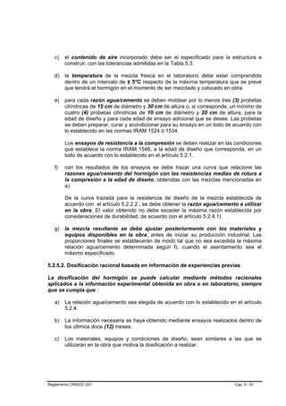 c)   el contenido de aire incorporado debe ser el especificado para la estructura a
        construir, con las tolerancias admitidas en la Tabla 5.3.

   d)   la temperatura de la mezcla fresca en el laboratorio debe estar comprendida
        dentro de un intervalo de ± 5°C respecto de la máxima temperatura que se prevé
        que tendrá el hormigón en el momento de ser mezclado y colocado en obra.

   e)   para cada razón agua/cemento se deben moldear por lo menos tres (3) probetas
        cilíndricas de 15 cm de diámetro y 30 cm de altura o, si corresponde, un mínimo de
        cuatro (4) probetas cilíndricas de 10 cm de diámetro y 20 cm de altura, para la
        edad de diseño y para cada edad de ensayo adicional que se desee. Las probetas
        se deben preparar, curar y acondicionar para su ensayo en un todo de acuerdo con
        lo establecido en las normas IRAM 1524 ó 1534.

        Los ensayos de resistencia a la compresión se deben realizar en las condiciones
        que establece la norma IRAM 1546, a la edad de diseño que corresponda, en un
        todo de acuerdo con lo establecido en el artículo 5.2.1.

   f)   con los resultados de los ensayos se debe trazar una curva que relacione las
        razones agua/cemento del hormigón con las resistencias medias de rotura a
        la compresión a la edad de diseño, obtenidas con las mezclas mencionadas en
        a).

        De la curva trazada para la resistencia de diseño de la mezcla establecida de
        acuerdo con el artículo 5.2.2.2., se debe obtener la razón agua/cemento a utilizar
        en la obra. El valor obtenido no debe exceder la máxima razón establecida por
        consideraciones de durabilidad, de acuerdo con el artículo 5.2.4.1).

   g)   la mezcla resultante se debe ajustar posteriormente con los materiales y
        equipos disponibles en la obra, antes de iniciar su producción industrial. Las
        proporciones finales se establecerán de modo tal que no sea excedida la máxima
        relación agua/cemento determinada según f), cuando el asentamiento sea el
        máximo especificado.

5.2.5.2. Dosificación racional basada en información de experiencias previas

La dosificación del hormigón se puede calcular mediante métodos racionales
aplicados a la información experimental obtenida en obra o en laboratorio, siempre
que se cumpla que :

   a)   La relación agua/cemento sea elegida de acuerdo con lo establecido en el artículo
        5.2.4.

   b)   La información necesaria se haya obtenido mediante ensayos realizados dentro de
        los últimos doce (12) meses.

   c)   Los materiales, equipos y condiciones de diseño, sean similares a las que se
        utilizarán en la obra que motiva la dosificación a realizar.




Reglamento CIRSOC 201                                                         Cap. 5 - 91
 