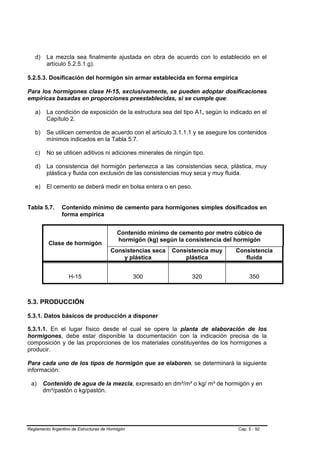 d)    La mezcla sea finalmente ajustada en obra de acuerdo con lo establecido en el
         artículo 5.2.5.1.g).

5.2.5.3. Dosificación del hormigón sin armar establecida en forma empírica

Para los hormigones clase H-15, exclusivamente, se pueden adoptar dosificaciones
empíricas basadas en proporciones preestablecidas, si se cumple que:

   a)    La condición de exposición de la estructura sea del tipo A1, según lo indicado en el
         Capítulo 2.

   b)    Se utilicen cementos de acuerdo con el artículo 3.1.1.1 y se asegure los contenidos
         mínimos indicados en la Tabla 5.7.

   c)    No se utilicen aditivos ni adiciones minerales de ningún tipo.

   d)    La consistencia del hormigón pertenezca a las consistencias seca, plástica, muy
         plástica y fluida con exclusión de las consistencias muy seca y muy fluida.

   e)    El cemento se deberá medir en bolsa entera o en peso.


Tabla 5.7.      Contenido mínimo de cemento para hormigones simples dosificados en
                forma empírica


                                           Contenido mínimo de cemento por metro cúbico de
                                           hormigón (kg) según la consistencia del hormigón
          Clase de hormigón
                                        Consistencias seca   Consistencia muy     Consistencia
                                            y plástica           plástica            fluida


                   H-15                           300              320                  350



5.3. PRODUCCIÓN

5.3.1. Datos básicos de producción a disponer

5.3.1.1. En el lugar físico desde el cual se opere la planta de elaboración de los
hormigones, debe estar disponible la documentación con la indicación precisa de la
composición y de las proporciones de los materiales constituyentes de los hormigones a
producir.

Para cada uno de los tipos de hormigón que se elaboren, se determinará la siguiente
información:

 a)     Contenido de agua de la mezcla, expresado en dm³/m³ o kg/ m³ de hormigón y en
        dm³/pastón o kg/pastón.




Reglamento Argentino de Estructuras de Hormigón                                    Cap. 5 - 92
 