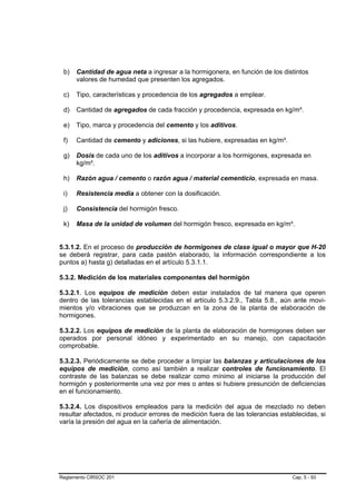 b)   Cantidad de agua neta a ingresar a la hormigonera, en función de los distintos
      valores de humedad que presenten los agregados.

 c)   Tipo, características y procedencia de los agregados a emplear.

 d)   Cantidad de agregados de cada fracción y procedencia, expresada en kg/m³.

 e)   Tipo, marca y procedencia del cemento y los aditivos.

 f)   Cantidad de cemento y adiciones, si las hubiere, expresadas en kg/m³.

 g)   Dosis de cada uno de los aditivos a incorporar a los hormigones, expresada en
      kg/m³.

 h)   Razón agua / cemento o razón agua / material cementicio, expresada en masa.

 i)   Resistencia media a obtener con la dosificación.

 j)   Consistencia del hormigón fresco.

 k)   Masa de la unidad de volumen del hormigón fresco, expresada en kg/m³.


5.3.1.2. En el proceso de producción de hormigones de clase igual o mayor que H-20
se deberá registrar, para cada pastón elaborado, la información correspondiente a los
puntos a) hasta g) detalladas en el artículo 5.3.1.1.

5.3.2. Medición de los materiales componentes del hormigón

5.3.2.1. Los equipos de medición deben estar instalados de tal manera que operen
dentro de las tolerancias establecidas en el artículo 5.3.2.9., Tabla 5.8., aún ante movi-
mientos y/o vibraciones que se produzcan en la zona de la planta de elaboración de
hormigones.

5.3.2.2. Los equipos de medición de la planta de elaboración de hormigones deben ser
operados por personal idóneo y experimentado en su manejo, con capacitación
comprobable.

5.3.2.3. Periódicamente se debe proceder a limpiar las balanzas y articulaciones de los
equipos de medición, como así también a realizar controles de funcionamiento. El
contraste de las balanzas se debe realizar como mínimo al iniciarse la producción del
hormigón y posteriormente una vez por mes o antes si hubiere presunción de deficiencias
en el funcionamiento.

5.3.2.4. Los dispositivos empleados para la medición del agua de mezclado no deben
resultar afectados, ni producir errores de medición fuera de las tolerancias establecidas, si
varía la presión del agua en la cañería de alimentación.




Reglamento CIRSOC 201                                                            Cap. 5 - 93
 