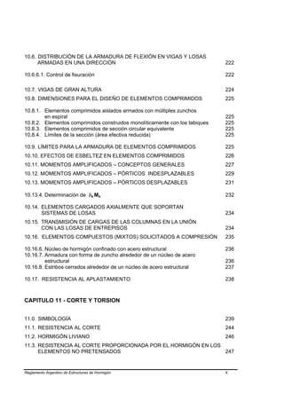 10.6. DISTRIBUCIÓN DE LA ARMADURA DE FLEXIÓN EN VIGAS Y LOSAS
      ARMADAS EN UNA DIRECCIÓN                                               222

10.6.6.1. Control de fisuración                                              222

10.7. VIGAS DE GRAN ALTURA                                                   224
10.8. DIMENSIONES PARA EL DISEÑO DE ELEMENTOS COMPRIMIDOS                    225

10.8.1. Elementos comprimidos aislados armados con múltiples zunchos
        en espiral                                                           225
10.8.2. Elementos comprimidos construidos monolíticamente con los tabiques   225
10.8.3. Elementos comprimidos de sección circular equivalente                225
10.8.4. Límites de la sección (área efectiva reducida)                       225

10.9. LÍMITES PARA LA ARMADURA DE ELEMENTOS COMPRIMIDOS                      225
10.10. EFECTOS DE ESBELTEZ EN ELEMENTOS COMPRIMIDOS                          226
10.11. MOMENTOS AMPLIFICADOS – CONCEPTOS GENERALES                           227
10.12. MOMENTOS AMPLIFICADOS – PÓRTICOS INDESPLAZABLES                       229
10.13. MOMENTOS AMPLIFICADOS – PÓRTICOS DESPLAZABLES                         231

10.13.4. Determinación de δs Ms                                              232

10.14. ELEMENTOS CARGADOS AXIALMENTE QUE SOPORTAN
       SISTEMAS DE LOSAS                                                     234
10.15. TRANSMISIÓN DE CARGAS DE LAS COLUMNAS EN LA UNIÓN
       CON LAS LOSAS DE ENTREPISOS                                           234
10.16. ELEMENTOS COMPUESTOS (MIXTOS) SOLICITADOS A COMPRESIÓN                235

10.16.6. Núcleo de hormigón confinado con acero estructural                  236
10.16.7. Armadura con forma de zuncho alrededor de un núcleo de acero
         estructural                                                         236
10.16.8. Estribos cerrados alrededor de un núcleo de acero estructural       237

10.17. RESISTENCIA AL APLASTAMIENTO                                          238



CAPITULO 11 - CORTE Y TORSION


11.0. SIMBOLOGÍA                                                             239
11.1. RESISTENCIA AL CORTE                                                   244
11.2. HORMIGÓN LIVIANO                                                       246
11.3. RESISTENCIA AL CORTE PROPORCIONADA POR EL HORMIGÓN EN LOS
      ELEMENTOS NO PRETENSADOS                                  247


Reglamento Argentino de Estructuras de Hormigón                              X
 