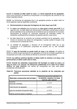 5.3.2.5. El cemento se debe medir en masa y en forma separada de los agregados.
Como única excepción se admitirá la incorporación a la hormigonera del cemento en sus
bolsas originales enteras.

5.3.2.6. Las fracciones de agregados finos y de agregados gruesos se deben medir en
forma separada, bajo las siguientes condiciones:

 a)    Exclusivamente en masa para hormigones de clase mayor que H-20.

 b)    En masa o en volumen para hormigones de clase igual o menor que H-20. En el
       segundo caso, se debe determinar previamente la densidad a granel (peso unitario)
       de los materiales en las condiciones de humedad en que se encuentran en el acopio,
       efectuándose la medición en volúmenes aparentes de materiales sueltos, en
       recipientes cuidadosamente enrasados de pequeña sección y gran altura.

 c)    Se debe determinar el contenido de humedad superficial de los agregados, como
       mínimo al comenzar las tareas de hormigonado y cuando cambie el acopio o las
       condiciones de humedad del mismo.

 d)    La cantidad de agregados a introducir en la hormigonera debe ser la que
       corresponda a la dosificación proyectada de acuerdo con su real humedad
       superficial.

5.3.2.7. El agua de mezclado se puede medir en masa o en volumen. Al medirla se
tendrá en cuenta el agua aportada por los agregados en forma de humedad superficial y la
incorporada como hielo, a los efectos de efectuar la corrección correspondiente.

5.3.2.8. Los aditivos químicos líquidos se deben medir en volumen o en masa, y los
pulverulentos se deben medir sólo en masa.

5.3.2.9. Cuando los materiales componentes del hormigón se midan en masa y el
agua en masa o en volumen, las tolerancias establecidas en la Tabla 5.8 se deben
verificar en cada medición. Los valores allí consignados son para cada pastón
considerado individualmente.

Tabla 5.8. Tolerancia porcentual admitida en la medición de los materiales por
           pastón

                                                  Tolerancia porcentual admitida en
      Materiales componentes del hormigón          la medición, respecto a la masa
                                                        total de cada material
      Cemento
                                                               ± 1,0 %
      Adiciones minerales

      Cada fracción de agregado                                ± 2,0 %

      Agua de mezclado (incluyendo hielo)                      ± 1,0 %

      Aditivos químicos (polvo o líquidos)                     ± 3,0 %




Reglamento Argentino de Estructuras de Hormigón                               Cap. 5 - 94
 