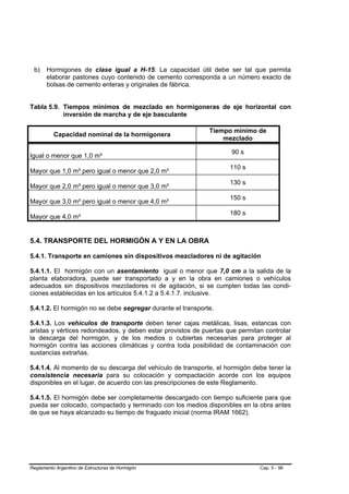 b)    Hormigones de clase igual a H-15: La capacidad útil debe ser tal que permita
       elaborar pastones cuyo contenido de cemento corresponda a un número exacto de
       bolsas de cemento enteras y originales de fábrica.


Tabla 5.9. Tiempos mínimos de mezclado en hormigoneras de eje horizontal con
           inversión de marcha y de eje basculante

                                                             Tiempo mínimo de
          Capacidad nominal de la hormigonera
                                                                 mezclado

                                                                    90 s
Igual o menor que 1,0 m³
                                                                    110 s
Mayor que 1,0 m³ pero igual o menor que 2,0 m³
                                                                    130 s
Mayor que 2,0 m³ pero igual o menor que 3,0 m³
                                                                    150 s
Mayor que 3,0 m³ pero igual o menor que 4,0 m³
                                                                    180 s
Mayor que 4,0 m³


5.4. TRANSPORTE DEL HORMIGÓN A Y EN LA OBRA

5.4.1. Transporte en camiones sin dispositivos mezcladores ni de agitación

5.4.1.1. El hormigón con un asentamiento igual o menor que 7,0 cm a la salida de la
planta elaboradora, puede ser transportado a y en la obra en camiones o vehículos
adecuados sin dispositivos mezcladores ni de agitación, si se cumplen todas las condi-
ciones establecidas en los artículos 5.4.1.2 a 5.4.1.7. inclusive.

5.4.1.2. El hormigón no se debe segregar durante el transporte.

5.4.1.3. Los vehículos de transporte deben tener cajas metálicas, lisas, estancas con
aristas y vértices redondeados, y deben estar provistos de puertas que permitan controlar
la descarga del hormigón, y de los medios o cubiertas necesarias para proteger al
hormigón contra las acciones climáticas y contra toda posibilidad de contaminación con
sustancias extrañas.

5.4.1.4. Al momento de su descarga del vehículo de transporte, el hormigón debe tener la
consistencia necesaria para su colocación y compactación acorde con los equipos
disponibles en el lugar, de acuerdo con las prescripciones de este Reglamento.

5.4.1.5. El hormigón debe ser completamente descargado con tiempo suficiente para que
pueda ser colocado, compactado y terminado con los medios disponibles en la obra antes
de que se haya alcanzado su tiempo de fraguado inicial (norma IRAM 1662).




Reglamento Argentino de Estructuras de Hormigón                               Cap. 5 - 96
 