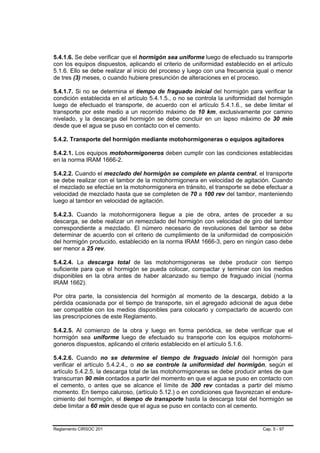 5.4.1.6. Se debe verificar que el hormigón sea uniforme luego de efectuado su transporte
con los equipos dispuestos, aplicando el criterio de uniformidad establecido en el artículo
5.1.6. Ello se debe realizar al inicio del proceso y luego con una frecuencia igual o menor
de tres (3) meses, o cuando hubiere presunción de alteraciones en el proceso.

5.4.1.7. Si no se determina el tiempo de fraguado inicial del hormigón para verificar la
condición establecida en el artículo 5.4.1.5., o no se controla la uniformidad del hormigón
luego de efectuado el transporte, de acuerdo con el artículo 5.4.1.6., se debe limitar el
transporte por este medio a un recorrido máximo de 10 km, exclusivamente por camino
nivelado, y la descarga del hormigón se debe concluir en un lapso máximo de 30 min
desde que el agua se puso en contacto con el cemento.

5.4.2. Transporte del hormigón mediante motohormigoneras o equipos agitadores

5.4.2.1. Los equipos motohormigoneros deben cumplir con las condiciones establecidas
en la norma IRAM 1666-2.

5.4.2.2. Cuando el mezclado del hormigón se complete en planta central, el transporte
se debe realizar con el tambor de la motohormigonera en velocidad de agitación. Cuando
el mezclado se efectúe en la motohormigonera en tránsito, el transporte se debe efectuar a
velocidad de mezclado hasta que se completen de 70 a 100 rev del tambor, manteniendo
luego al tambor en velocidad de agitación.

5.4.2.3. Cuando la motohormigonera llegue a pie de obra, antes de proceder a su
descarga, se debe realizar un remezclado del hormigón con velocidad de giro del tambor
correspondiente a mezclado. El número necesario de revoluciones del tambor se debe
determinar de acuerdo con el criterio de cumplimiento de la uniformidad de composición
del hormigón producido, establecido en la norma IRAM 1666-3, pero en ningún caso debe
ser menor a 25 rev.

5.4.2.4. La descarga total de las motohormigoneras se debe producir con tiempo
suficiente para que el hormigón se pueda colocar, compactar y terminar con los medios
disponibles en la obra antes de haber alcanzado su tiempo de fraguado inicial (norma
IRAM 1662).

Por otra parte, la consistencia del hormigón al momento de la descarga, debido a la
pérdida ocasionada por el tiempo de transporte, sin el agregado adicional de agua debe
ser compatible con los medios disponibles para colocarlo y compactarlo de acuerdo con
las prescripciones de este Reglamento.

5.4.2.5. Al comienzo de la obra y luego en forma periódica, se debe verificar que el
hormigón sea uniforme luego de efectuado su transporte con los equipos motohormi-
goneros dispuestos, aplicando el criterio establecido en el artículo 5.1.6.

5.4.2.6. Cuando no se determine el tiempo de fraguado inicial del hormigón para
verificar el artículo 5.4.2.4., o no se controle la uniformidad del hormigón, según el
artículo 5.4.2.5, la descarga total de las motohormigoneras se debe producir antes de que
transcurran 90 min contados a partir del momento en que el agua se puso en contacto con
el cemento, o antes que se alcance el límite de 300 rev contadas a partir del mismo
momento. En tiempo caluroso, (artículo 5.12.) o en condiciones que favorezcan el endure-
cimiento del hormigón, el tiempo de transporte hasta la descarga total del hormigón se
debe limitar a 60 min desde que el agua se puso en contacto con el cemento.


Reglamento CIRSOC 201                                                          Cap. 5 - 97
 