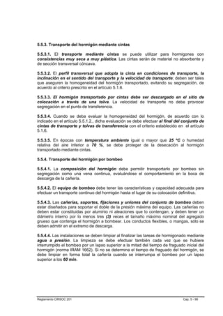 5.5.3. Transporte del hormigón mediante cintas

5.5.3.1. El transporte mediante cintas se puede utilizar para hormigones con
consistencias muy seca a muy plástica. Las cintas serán de material no absorbente y
de sección transversal cóncava.

5.5.3.2. El perfil transversal que adopta la cinta en condiciones de transporte, la
inclinación en el sentido del transporte y la velocidad de transporte; deben ser tales
que aseguren la homogeneidad del hormigón transportado, evitando su segregación, de
acuerdo al criterio prescrito en el artículo 5.1.6.

5.5.3.3. El hormigón transportado por cintas debe ser descargado en el sitio de
colocación a través de una tolva. La velocidad de transporte no debe provocar
segregación en el punto de transferencia.

5.5.3.4. Cuando se deba evaluar la homogeneidad del hormigón, de acuerdo con lo
indicado en el artículo 5.5.1.2., dicha evaluación se debe efectuar al final del conjunto de
cintas de transporte y tolvas de transferencia con el criterio establecido en el artículo
5.1.6.

5.5.3.5. En épocas con temperatura ambiente igual o mayor que 25 ºC o humedad
relativa del aire inferior a 70 %, se debe proteger de la desecación al hormigón
transportado mediante cintas.

5.5.4. Transporte del hormigón por bombeo

5.5.4.1. La composición del hormigón debe permitir transportarlo por bombeo sin
segregación como una vena continua, evaluándose el comportamiento en la boca de
descarga de la cañería.

5.5.4.2. El equipo de bombeo debe tener las características y capacidad adecuada para
efectuar un transporte continuo del hormigón hasta el lugar de su colocación definitiva.

5.5.4.3. Las cañerías, soportes, fijaciones y uniones del conjunto de bombeo deben
estar diseñados para soportar el doble de la presión máxima del equipo. Las cañerías no
deben estar constituidas por aluminio ni aleaciones que lo contengan, y deben tener un
diámetro interno por lo menos tres (3) veces el tamaño máximo nominal del agregado
grueso que contenga el hormigón a bombear. Los conductos flexibles, o mangas, sólo se
deben admitir en el extremo de descarga.

5.5.4.4. Las instalaciones se deben limpiar al finalizar las tareas de hormigonado mediante
agua a presión. La limpieza se debe efectuar también cada vez que se hubiere
interrumpido el bombeo por un lapso superior a la mitad del tiempo de fraguado inicial del
hormigón (norma IRAM 1662). Si no se determina el tiempo de fraguado del hormigón, se
debe limpiar en forma total la cañería cuando se interrumpa el bombeo por un lapso
superior a los 60 min.




Reglamento CIRSOC 201                                                           Cap. 5 - 99
 