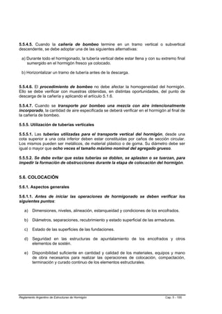 5.5.4.5. Cuando la cañería de bombeo termine en un tramo vertical o subvertical
descendente, se debe adoptar una de las siguientes alternativas:

 a) Durante todo el hormigonado, la tubería vertical debe estar llena y con su extremo final
    sumergido en el hormigón fresco ya colocado.

 b) Horizontalizar un tramo de tubería antes de la descarga.


5.5.4.6. El procedimiento de bombeo no debe afectar la homogeneidad del hormigón.
Ello se debe verificar con muestras obtenidas, en distintas oportunidades, del punto de
descarga de la cañería y aplicando el artículo 5.1.6.

5.5.4.7. Cuando se transporte por bombeo una mezcla con aire intencionalmente
incorporado, la cantidad de aire especificada se deberá verificar en el hormigón al final de
la cañería de bombeo.

5.5.5. Utilización de tuberías verticales

5.5.5.1. Las tuberías utilizadas para el transporte vertical del hormigón, desde una
cota superior a una cota inferior deben estar constituidas por caños de sección circular.
Los mismos pueden ser metálicos, de material plástico o de goma. Su diámetro debe ser
igual o mayor que ocho veces el tamaño máximo nominal del agregado grueso.

5.5.5.2. Se debe evitar que estas tuberías se doblen, se aplasten o se tuerzan, para
impedir la formación de obstrucciones durante la etapa de colocación del hormigón.


5.6. COLOCACIÓN

5.6.1. Aspectos generales

5.6.1.1. Antes de iniciar las operaciones de hormigonado se deben verificar los
siguientes puntos:

   a)    Dimensiones, niveles, alineación, estanqueidad y condiciones de los encofrados.

   b)    Diámetros, separaciones, recubrimiento y estado superficial de las armaduras.

   c)    Estado de las superficies de las fundaciones.

   d)    Seguridad en las estructuras de apuntalamiento de los encofrados y otros
         elementos de sostén.

   e)    Disponibilidad suficiente en cantidad y calidad de los materiales, equipos y mano
         de obra necesarios para realizar las operaciones de colocación, compactación,
         terminación y curado continuo de los elementos estructurales.




Reglamento Argentino de Estructuras de Hormigón                                  Cap. 5 - 100
 