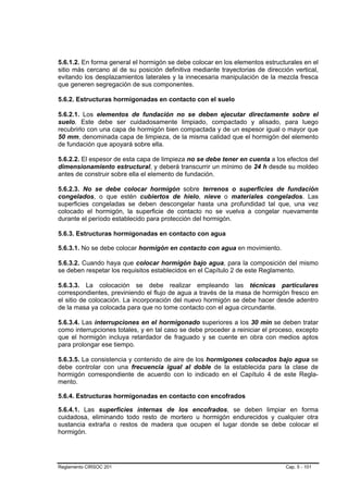 5.6.1.2. En forma general el hormigón se debe colocar en los elementos estructurales en el
sitio más cercano al de su posición definitiva mediante trayectorias de dirección vertical,
evitando los desplazamientos laterales y la innecesaria manipulación de la mezcla fresca
que generen segregación de sus componentes.

5.6.2. Estructuras hormigonadas en contacto con el suelo

5.6.2.1. Los elementos de fundación no se deben ejecutar directamente sobre el
suelo. Este debe ser cuidadosamente limpiado, compactado y alisado, para luego
recubrirlo con una capa de hormigón bien compactada y de un espesor igual o mayor que
50 mm, denominada capa de limpieza, de la misma calidad que el hormigón del elemento
de fundación que apoyará sobre ella.

5.6.2.2. El espesor de esta capa de limpieza no se debe tener en cuenta a los efectos del
dimensionamiento estructural, y deberá transcurrir un mínimo de 24 h desde su moldeo
antes de construir sobre ella el elemento de fundación.

5.6.2.3. No se debe colocar hormigón sobre terrenos o superficies de fundación
congelados, o que estén cubiertos de hielo, nieve o materiales congelados. Las
superficies congeladas se deben descongelar hasta una profundidad tal que, una vez
colocado el hormigón, la superficie de contacto no se vuelva a congelar nuevamente
durante el período establecido para protección del hormigón.

5.6.3. Estructuras hormigonadas en contacto con agua

5.6.3.1. No se debe colocar hormigón en contacto con agua en movimiento.

5.6.3.2. Cuando haya que colocar hormigón bajo agua, para la composición del mismo
se deben respetar los requisitos establecidos en el Capítulo 2 de este Reglamento.

5.6.3.3. La colocación se debe realizar empleando las técnicas particulares
correspondientes, previniendo el flujo de agua a través de la masa de hormigón fresco en
el sitio de colocación. La incorporación del nuevo hormigón se debe hacer desde adentro
de la masa ya colocada para que no tome contacto con el agua circundante.

5.6.3.4. Las interrupciones en el hormigonado superiores a los 30 min se deben tratar
como interrupciones totales, y en tal caso se debe proceder a reiniciar el proceso, excepto
que el hormigón incluya retardador de fraguado y se cuente en obra con medios aptos
para prolongar ese tiempo.

5.6.3.5. La consistencia y contenido de aire de los hormigones colocados bajo agua se
debe controlar con una frecuencia igual al doble de la establecida para la clase de
hormigón correspondiente de acuerdo con lo indicado en el Capítulo 4 de este Regla-
mento.

5.6.4. Estructuras hormigonadas en contacto con encofrados

5.6.4.1. Las superficies internas de los encofrados, se deben limpiar en forma
cuidadosa, eliminando todo resto de mortero u hormigón endurecidos y cualquier otra
sustancia extraña o restos de madera que ocupen el lugar donde se debe colocar el
hormigón.




Reglamento CIRSOC 201                                                          Cap. 5 - 101
 