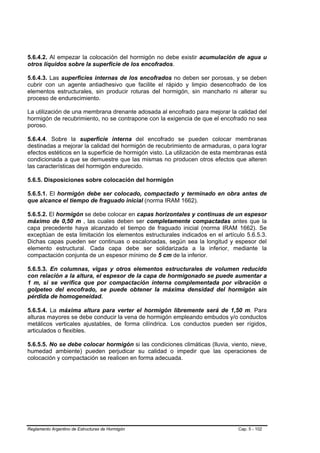 5.6.4.2. Al empezar la colocación del hormigón no debe existir acumulación de agua u
otros líquidos sobre la superficie de los encofrados.

5.6.4.3. Las superficies internas de los encofrados no deben ser porosas, y se deben
cubrir con un agente antiadhesivo que facilite el rápido y limpio desencofrado de los
elementos estructurales, sin producir roturas del hormigón, sin mancharlo ni alterar su
proceso de endurecimiento.

La utilización de una membrana drenante adosada al encofrado para mejorar la calidad del
hormigón de recubrimiento, no se contrapone con la exigencia de que el encofrado no sea
poroso.

5.6.4.4. Sobre la superficie interna del encofrado se pueden colocar membranas
destinadas a mejorar la calidad del hormigón de recubrimiento de armaduras, o para lograr
efectos estéticos en la superficie de hormigón visto. La utilización de esta membranas está
condicionada a que se demuestre que las mismas no producen otros efectos que alteren
las características del hormigón endurecido.

5.6.5. Disposiciones sobre colocación del hormigón

5.6.5.1. El hormigón debe ser colocado, compactado y terminado en obra antes de
que alcance el tiempo de fraguado inicial (norma IRAM 1662).

5.6.5.2. El hormigón se debe colocar en capas horizontales y continuas de un espesor
máximo de 0,50 m , las cuales deben ser completamente compactadas antes que la
capa precedente haya alcanzado el tiempo de fraguado inicial (norma IRAM 1662). Se
exceptúan de esta limitación los elementos estructurales indicados en el artículo 5.6.5.3.
Dichas capas pueden ser continuas o escalonadas, según sea la longitud y espesor del
elemento estructural. Cada capa debe ser solidarizada a la inferior, mediante la
compactación conjunta de un espesor mínimo de 5 cm de la inferior.

5.6.5.3. En columnas, vigas y otros elementos estructurales de volumen reducido
con relación a la altura, el espesor de la capa de hormigonado se puede aumentar a
1 m, si se verifica que por compactación interna complementada por vibración o
golpeteo del encofrado, se puede obtener la máxima densidad del hormigón sin
pérdida de homogeneidad.

5.6.5.4. La máxima altura para verter el hormigón libremente será de 1,50 m. Para
alturas mayores se debe conducir la vena de hormigón empleando embudos y/o conductos
metálicos verticales ajustables, de forma cilíndrica. Los conductos pueden ser rígidos,
articulados o flexibles.

5.6.5.5. No se debe colocar hormigón si las condiciones climáticas (lluvia, viento, nieve,
humedad ambiente) pueden perjudicar su calidad o impedir que las operaciones de
colocación y compactación se realicen en forma adecuada.




Reglamento Argentino de Estructuras de Hormigón                                 Cap. 5 - 102
 