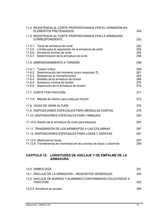11.4. RESISTENCIA AL CORTE PROPORCIONADA POR EL HORMIGÓN EN
      ELEMENTOS PRETENSADOS                                             249
11.5. RESISTENCIA AL CORTE PROPORCIONADA POR LA ARMADURA
      CORRESPONDIENTE                                                   252

11.5.1.   Tipos de armadura de corte                                    252
11.5.5.   Límites para la separación de la armadura de corte            255
11.5.6.   Armadura mínima de corte                                      255
11.5.7.   Determinación de la armadura de corte                         256

11.6. DIMENSIONAMIENTO A TORSIÓN                                        258

11.6.1.   Torsión crítica                                               258
11.6.2.   Determinación del momento torsor mayorado Tu                  261
11.6.3.   Resistencia al momento torsor                                 263
11.6.4.   Detalles de la armadura de torsión                            268
11.6.5.   Armadura mínima de torsión                                    270
11.6.6.   Separación de la armadura de torsión                          270

11.7. CORTE POR FRICCIÓN                                                271

11.7.4. Método de diseño para corte por fricción                        273

11.8. VIGAS DE GRAN ALTURA                                              276
11.9. DISPOSICIONES ESPECIALES PARA MÉNSULAS CORTAS                     279
11.10. DISPOSICIONES ESPECIALES PARA TABIQUES                           283

11.10.9. Diseño de la armadura de corte para tabiques                   285

11.11. TRANSMISIÓN DE LOS MOMENTOS A LAS COLUMNAS                       287
11.12. DISPOSICIONES ESPECIALES PARA LOSAS Y ZAPATAS                    287

11.12.5. Aberturas en losas                                             297
11.12.6. Transferencia de momentos en las uniones de losas y columnas   299



CAPÍTULO 12. LONGITUDES DE ANCLAJE Y DE EMPALME DE LA
             ARMADURA


12.0. SIMBOLOGÍA                                                        301
12.1. ANCLAJE DE LA ARMADURA – REQUISITOS GENERALES                     303
12.2. ANCLAJE DE BARRAS Y ALAMBRES CONFORMADOS SOLICITADOS A
      TRACCIÓN                                                          303

12.2.5. Armadura en exceso                                              306




Reglamento CIRSOC 201                                                   XI
 
